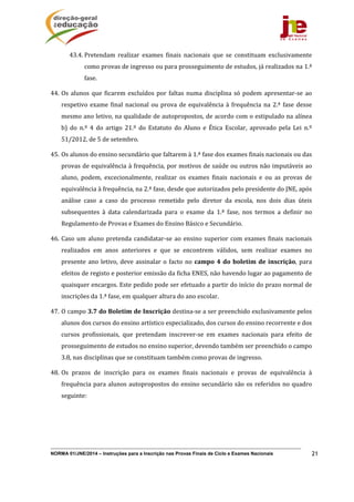 NORMA 01/JNE/2014 – Instruções para a Inscrição nas Provas Finais de Ciclo e Exames Nacionais 21
43.4. Pretendam	 realizar	 exames	 finais	 nacionais	 que	 se	 constituam	 exclusivamente	
como	provas	de	ingresso	ou	para	prosseguimento	de	estudos,	já	realizados	na	1.ª	
fase.	
44. Os	alunos	que	ficarem	excluídos	por	faltas	numa	disciplina	só	podem	apresentar‐se	ao	
respetivo	exame	final	nacional	ou	prova	de	equivalência	à	frequência	na	2.ª	fase	desse	
mesmo	ano	letivo,	na	qualidade	de	autopropostos,	de	acordo	com	o	estipulado	na	alínea	
b)	 do	 n.º	 4	 do	 artigo	 21.º	 do	 Estatuto	 do	 Aluno	 e	 Ética	 Escolar,	 aprovado	 pela	 Lei	 n.º	
51/2012,	de	5	de	setembro.	
45. Os	alunos	do	ensino	secundário	que	faltarem	à	1.ª	fase	dos	exames	finais	nacionais	ou	das	
provas	de	equivalência	à	frequência,	por	motivos	de	saúde	ou	outros	não	imputáveis	ao	
aluno,	 podem,	 excecionalmente,	 realizar	 os	 exames	 finais	 nacionais	 e	 ou	 as	 provas	 de	
equivalência	à	frequência,	na	2.ª	fase,	desde	que	autorizados	pelo	presidente	do	JNE,	após	
análise	 caso	 a	 caso	 do	 processo	 remetido	 pelo	 diretor	 da	 escola,	 nos	 dois	 dias	 úteis	
subsequentes	 à	 data	 calendarizada	 para	 o	 exame	 da	 1.ª	 fase,	 nos	 termos	 a	 definir	 no	
Regulamento	de	Provas	e	Exames	do	Ensino	Básico	e	Secundário.	
46. Caso	um	aluno	pretenda	candidatar‐se	ao	ensino	superior	com	exames	finais	nacionais	
realizados	 em	 anos	 anteriores	 e	 que	 se	 encontrem	 válidos,	 sem	 realizar	 exames	 no	
presente	ano	letivo,	deve	assinalar	o	facto	no	campo	4	do	boletim	de	inscrição,	para	
efeitos	de	registo	e	posterior	emissão	da	ficha	ENES,	não	havendo	lugar	ao	pagamento	de	
quaisquer	encargos.	Este	pedido	pode	ser	efetuado	a	partir	do	início	do	prazo	normal	de	
inscrições	da	1.ª	fase,	em	qualquer	altura	do	ano	escolar.	
47. O	campo	3.7	do	Boletim	de	Inscrição	destina‐se	a	ser	preenchido	exclusivamente	pelos	
alunos	dos	cursos	do	ensino	artístico	especializado,	dos	cursos	do	ensino	recorrente	e	dos	
cursos	 profissionais,	 que	 pretendam	 inscrever‐se	 em	 exames	 nacionais	 para	 efeito	 de	
prosseguimento	de	estudos	no	ensino	superior,	devendo	também	ser	preenchido	o	campo	
3.8,	nas	disciplinas	que	se	constituam	também	como	provas	de	ingresso.		
48. Os	 prazos	 de	 inscrição	 para	 os	 exames	 finais	 nacionais	 e	 provas	 de	 equivalência	 à	
frequência	para	alunos	autopropostos	do	ensino	secundário	são	os	referidos	no	quadro	
seguinte:	
 