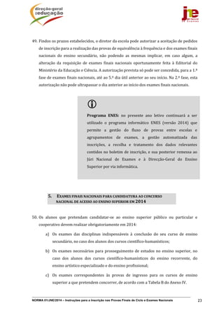 NORMA 01/JNE/2014 – Instruções para a Inscrição nas Provas Finais de Ciclo e Exames Nacionais 23
49. Findos	os	prazos	estabelecidos,	o	diretor	da	escola	pode	autorizar	a	aceitação	de	pedidos	
de	inscrição	para	a	realização	das	provas	de	equivalência	à	frequência	e	dos	exames	finais	
nacionais	 do	 ensino	 secundário,	 não	 podendo	 as	 mesmas	 implicar,	 em	 caso	 algum,	 a	
alteração	 da	 requisição	 de	 exames	 finais	 nacionais	 oportunamente	 feita	 à	 Editorial	 do	
Ministério	da	Educação	e	Ciência.	A	autorização	prevista	só	pode	ser	concedida,	para	a	1.ª	
fase	de	exames	finais	nacionais,	até	ao	5.º	dia	útil	anterior	ao	seu	início.	Na	2.ª	fase,	esta	
autorização	não	pode	ultrapassar	o	dia	anterior	ao	início	dos	exames	finais	nacionais.		
50. Os	 alunos	 que	 pretendam	 candidatar‐se	 ao	 ensino	 superior	 público	 ou	 particular	 e	
cooperativo	devem	realizar	obrigatoriamente	em	2014:	
a) Os	 exames	 das	 disciplinas	 indispensáveis	 à	 conclusão	 do	 seu	 curso	 de	 ensino	
secundário,	no	caso	dos	alunos	dos	cursos	científico‐humanísticos;	
b) Os	exames	necessários	para	prosseguimento	de	 estudos	no	 ensino	superior,	no	
caso	 dos	 alunos	 dos	 cursos	 científico‐humanísticos	 do	 ensino	 recorrente,	 do	
ensino	artístico	especializado	e	do	ensino	profissional;	
c) Os	 exames	 correspondentes	 às	 provas	 de	 ingresso	 para	 os	 cursos	 de	 ensino	
superior	a	que	pretendem	concorrer,	de	acordo	com	a	Tabela	B	do	Anexo	IV.		
5. 	EXAMES	FINAIS	NACIONAIS	PARA	CANDIDATURA	AO	CONCURSO	
NACIONAL	DE	ACESSO	AO	ENSINO	SUPERIOR	EM	2014	
 	
Programa	 ENES:	 no	 presente	 ano	 letivo	 continuará	 a	 ser	
utilizado	 o	 programa	 informático	 ENES	 (versão	 2014)	 que	
permite	 a	 gestão	 do	 fluxo	 de	 provas	 entre	 escolas	 e	
agrupamentos	 de	 exames,	 a	 gestão	 automatizada	 das	
inscrições,	 a	 recolha	 e	 tratamento	 dos	 dados	 relevantes	
contidos	no	boletim	de	inscrição,	e	sua	posterior	remessa	ao	
Júri	 Nacional	 de	 Exames	 e	 à	 Direcção‐Geral	 do	 Ensino	
Superior	por	via	informática.	
	
 