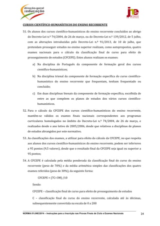 NORMA 01/JNE/2014 – Instruções para a Inscrição nas Provas Finais de Ciclo e Exames Nacionais 24
CURSOS	CIENTÍFICO‐HUMANÍSTICOS	DO	ENSINO	RECORRENTE	
51. Os	alunos	dos	cursos	científico‐humanísticos	do	ensino	recorrente	concluídos	ao	abrigo	
do	Decreto‐Lei	n.º	74/2004,	de	26	de	março,	ou	do	Decreto‐Lei	n.º	139/2012,	de	5	julho,	
com	 as	 alterações	 introduzidas	 pelo	 Decreto‐Lei	 n.º	 91/2013,	 de	 10	 de	 julho,	 que	
pretendam	prosseguir	estudos	no	ensino	superior	realizam,	como	autopropostos,	quatro	
exames	 nacionais	 para	 o	 cálculo	 da	 classificação	 final	 de	 curso	 para	 efeito	 de	
prosseguimento	de	estudos	(CFCEPE).	Estes	alunos	realizam	os	exames:	
a) Na	 disciplina	 de	 Português	 da	 componente	 de	 formação	 geral	 dos	 cursos	
científico‐humanísticos;	
b) Na	disciplina	trienal	da	componente	de	formação	específica	do	curso	científico‐
humanístico	 do	 ensino	 recorrente	 que	 frequentam,	 tenham	 frequentado	 ou	
concluído;	
c) Em	duas	disciplinas	bienais	da	componente	de	formação	específica,	escolhida	de	
entre	 as	 que	 compõem	 os	 planos	 de	 estudos	 dos	 vários	 cursos	 científico‐
humanísticos.	
52. Para	 o	 cálculo	 da	 CFCEPE	 dos	 cursos	 científico‐humanísticos	 do	 ensino	 recorrente,	
mantêm‐se	 válidos	 os	 exames	 finais	 nacionais	 correspondentes	 aos	 programas	
curriculares	 homologados	 no	 âmbito	 do	 Decreto‐Lei	 n.º	 74/2004,	 de	 26	 de	 março,	 e	
realizados	desde	o	ano	letivo	de	2005/2006,	desde	que	relativos	a	disciplinas	de	planos	
de	estudos	abrangidos	por	este	normativo.	
53. As	classificações	dos	exames,	a	utilizar	para	efeito	do	cálculo	da	CFCEPE,	no	que	respeita	
aos	alunos	dos	cursos	científico‐humanísticos	do	ensino	recorrente,	podem	ser	inferiores	
a	95	pontos	(9,5	valores),	desde	que	o	resultado	final	da	CFCEPE	seja	igual	ou	superior	a	
95	pontos;	
54. A	 CFCEPE	 é	 calculada	 pela	 média	 ponderada	 da	 classificação	 final	 do	 curso	 do	 ensino	
recorrente	 (peso	 de	 70%)	 e	 da	 média	 aritmética	 simples	 das	 classificações	 dos	 quatro	
exames	referidos	(peso	de	30%),	da	seguinte	forma:	
																							CFCEPE	=	(7C+3M)	/10	
Sendo:	
CFCEPE	–	classificação	final	de	curso	para	efeito	de	prosseguimento	de	estudos	
C	 –	 classificação	 final	 do	 curso	 do	 ensino	 recorrente,	 calculada	 até	 às	 décimas,	
subsequentemente	convertida	na	escala	de	0	a	200	
 