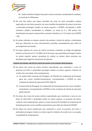 NORMA 01/JNE/2014 – Instruções para a Inscrição nas Provas Finais de Ciclo e Exames Nacionais 25
M	–	média	aritmética	simples	dos	quatro	exames	nacionais,	arredondada	às	unidades,	
na	escala	de	0	a	200	pontos	
55. No	 caso	 dos	 alunos	 que	 hajam	 concluído	 um	 curso	 de	 nível	 secundário,	 tenham	
ingressado	em	ano	letivo	posterior	em	curso	científico‐humanístico	do	ensino	recorrente	
e	 pretendam	 prosseguir	 estudos	 no	 ensino	 superior,	 a	 CFCEPE	 corresponde	 à	 média	
aritmética	 simples,	 arredondada	 às	 unidades,	 na	 escala	 de	 0	 a	 200	 pontos,	 das	
classificações	dos	quatro	exames	finais	nacionais	referidos	no	n.º	51	(neste	caso	CFCEPE	
=	M).	
56. Os	alunos	referidos	no	número	anterior	não	perdem	o	direito	de	utilizar	a	classificação	
final	 que	 obtiveram	 no	 curso	 anteriormente	 concluído,	 nomeadamente	 para	 efeito	 de	
prosseguimento	de	estudos.	
57. Os	 alunos	 titulares	 de	 cursos	 do	 ensino	 recorrente	 concluídos	 ao	 abrigo	 de	 legislação	
anterior	ao	Decreto‐Lei	n.º	74/2004,	de	26	de	março,	que	pretendam	prosseguir	estudos	
no	 ensino	 superior	 apenas	 necessitam	 de	 realizar	 os	 exames	 finais	 nacionais	 nas	
disciplinas	que	elegerem	como	provas	de	ingresso.	
CURSOS	DO	ENSINO	ARTÍSTICO	ESPECIALIZADO	E	DO	ENSINO	PROFISSIONAL	
58. Os	 alunos	 dos	 cursos	 do	 ensino	 artístico	 especializado,	 que	 concluíram	 o	 curso	 no	
presente	 ano	 letivo	 e	 pretendam	 prosseguir	 estudos	 no	 ensino	 superior,	 realizam,	 de	
acordo	com	a	sua	opção,	como	autopropostos:
a) Os	exames	finais	nacionais	de	Português	e	de	Filosofia,	da	componente	de	formação	
geral	 dos	 cursos	 científico‐humanísticos,	 correspondendo	 a	 CFCEPE	 ao	 valor	
resultante	do	cálculo	da	expressão	(7CFC+3M)/10;
b) O	exame	final	de	Português,	da	componente	de	formação	geral	dos	cursos	científico‐
humanísticos,	correspondendo	a	CFCEPE	ao	valor	resultante	do	cálculo	da	expressão	
(8CFC+2P)/10.	
59. Os	alunos	dos	cursos	do	ensino	artístico	especializado,	que	concluíram	o	curso	no	ano	
letivo	 de	 2012‐2013	 e	 pretendam	 aceder	 ao	 ensino	 superior,	 no	 presente	 ano	 letivo,	
realizam,	como	autopropostos,	apenas	o	exame	nacional	de	Português	da	componente	de	
formação	geral	dos	cursos	científico‐humanísticos,	para	efeito	do	cálculo	da	CFCEPE.	
60. Os	 alunos	 do	 ensino	 profissional,	 que	 concluíram	 o	 curso	 no	 presente	 ano	 letivo	 e	
pretendam	prosseguir	estudos	no	ensino	superior	realizam,	de	acordo	com	a	sua	opção,	
na	qualidade	de	autopropostos:
 