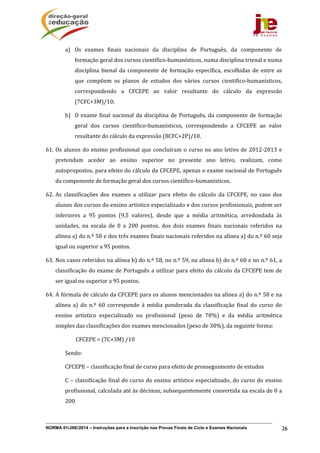 NORMA 01/JNE/2014 – Instruções para a Inscrição nas Provas Finais de Ciclo e Exames Nacionais 26
a) Os	 exames	 finais	 nacionais	 da	 disciplina	 de	 Português,	 da	 componente	 de	
formação	geral	dos	cursos	científico‐humanísticos,	numa	disciplina	trienal	e	numa	
disciplina	 bienal	 da	 componente	 de	 formação	 específica,	 escolhidas	 de	 entre	 as	
que	 compõem	 os	 planos	 de	 estudos	 dos	 vários	 cursos	 científico‐humanísticos,	
correspondendo	 a	 CFCEPE	 ao	 valor	 resultante	 do	 cálculo	 da	 expressão	
(7CFC+3M)/10;
b) O	exame	final	nacional	da	disciplina	de	Português,	da	componente	de	formação	
geral	 dos	 cursos	 científico‐humanísticos,	 correspondendo	 a	 CFCEPE	 ao	 valor	
resultante	do	cálculo	da	expressão	(8CFC+2P)/10.
61. Os	alunos	do	ensino	profissional	que	concluíram	o	curso	no	ano	letivo	de	2012‐2013	e	
pretendam	 aceder	 ao	 ensino	 superior	 no	 presente	 ano	 letivo,	 realizam,	 como	
autopropostos,	para	efeito	do	cálculo	da	CFCEPE,	apenas	o	exame	nacional	de	Português	
da	componente	de	formação	geral	dos	cursos	científico‐humanísticos.	
62. As	 classificações	 dos	 exames	 a	 utilizar	 para	 efeito	 do	 cálculo	 da	 CFCEPE,	 no	 caso	 dos	
alunos	dos	cursos	do	ensino	artístico	especializado	e	dos	cursos	profissionais,	podem	ser	
inferiores	 a	 95	 pontos	 (9,5	 valores),	 desde	 que	 a	 média	 aritmética,	 arredondada	 às	
unidades,	 na	 escala	 de	 0	 a	 200	 pontos,	 dos	 dois	 exames	 finais	 nacionais	 referidos	 na	
alínea	a)	do	n.º	58	e	dos	três	exames	finais	nacionais	referidos	na	alínea	a)	do	n.º	60	seja	
igual	ou	superior	a	95	pontos.	
63. Nos	casos	referidos	na	alínea	b)	do	n.º	58,	no	n.º	59,	na	alínea	b)	do	n.º	60	e	no	n.º	61,	a	
classificação	do	exame	de	Português	a	utilizar	para	efeito	do	cálculo	da	CFCEPE	tem	de	
ser	igual	ou	superior	a	95	pontos.	
64. A	fórmula	de	cálculo	da	CFCEPE	para	os	alunos	mencionados	na	alínea	a)	do	n.º	58	e	na	
alínea	 a)	 do	 n.º	 60	 corresponde	 à	 média	 ponderada	 da	 classificação	 final	 do	 curso	 do	
ensino	 artístico	 especializado	 ou	 profissional	 (peso	 de	 70%)	 e	 da	 média	 aritmética	
simples	das	classificações	dos	exames	mencionados	(peso	de	30%),	da	seguinte	forma:	
																							CFCEPE	=	(7C+3M)	/10	
Sendo:	
CFCEPE	–	classificação	final	de	curso	para	efeito	de	prosseguimento	de	estudos	
C	–	classificação	final	do	curso	do	ensino	artístico	especializado,	do	curso	do	ensino	
profissional,	calculada	até	às	décimas,	subsequentemente	convertida	na	escala	de	0	a	
200	
 