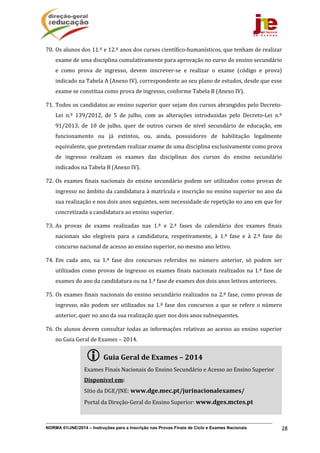 NORMA 01/JNE/2014 – Instruções para a Inscrição nas Provas Finais de Ciclo e Exames Nacionais 28
70. Os	alunos	dos	11.º	e	12.º	anos	dos	cursos	científico‐humanísticos,	que	tenham	de	realizar	
exame	de	uma	disciplina	cumulativamente	para	aprovação	no	curso	do	ensino	secundário	
e	 como	 prova	 de	 ingresso,	 devem	 inscrever‐se	 e	 realizar	 o	 exame	 (código	 e	 prova)	
indicado	na	Tabela	A	(Anexo	IV),	correspondente	ao	seu	plano	de	estudos,	desde	que	esse	
exame	se	constitua	como	prova	de	ingresso,	conforme	Tabela	B	(Anexo	IV).	
71. Todos	os	candidatos	ao	ensino	superior	quer	sejam	dos	cursos	abrangidos	pelo	Decreto‐
Lei	 n.º	 139/2012,	 de	 5	 de	 julho,	 com	 as	 alterações	 introduzidas	 pelo	 Decreto‐Lei	 n.º	
91/2013,	 de	 10	 de	 julho,	 quer	 de	 outros	 cursos	 de	 nível	 secundário	 de	 educação,	 em	
funcionamento	 ou	 já	 extintos,	 ou,	 ainda,	 possuidores	 de	 habilitação	 legalmente	
equivalente,	que	pretendam	realizar	exame	de	uma	disciplina	exclusivamente	como	prova	
de	 ingresso	 realizam	 os	 exames	 das	 disciplinas	 dos	 cursos	 do	 ensino	 secundário	
indicados	na	Tabela	B	(Anexo	IV).	
72. Os	exames	finais	nacionais	do	ensino	secundário	podem	ser	utilizados	como	provas	de	
ingresso	no	âmbito	da	candidatura	à	matrícula	e	inscrição	no	ensino	superior	no	ano	da	
sua	realização	e	nos	dois	anos	seguintes,	sem	necessidade	de	repetição	no	ano	em	que	for	
concretizada	a	candidatura	ao	ensino	superior.	
73. As	 provas	 de	 exame	 realizadas	 nas	 1.ª	 e	 2.ª	 fases	 do	 calendário	 dos	 exames	 finais	
nacionais	 são	 elegíveis	 para	 a	 candidatura,	 respetivamente,	 à	 1.ª	 fase	 e	 à	 2.ª	 fase	 do	
concurso	nacional	de	acesso	ao	ensino	superior,	no	mesmo	ano	letivo.	
74. Em	 cada	 ano,	 na	 1.ª	 fase	 dos	 concursos	 referidos	 no	 número	 anterior,	 só	 podem	 ser	
utilizados	como	provas	de	ingresso	os	exames	finais	nacionais	realizados	na	1.ª	fase	de	
exames	do	ano	da	candidatura	ou	na	1.ª	fase	de	exames	dos	dois	anos	letivos	anteriores.	
75. Os	exames	finais	nacionais	do	ensino	secundário	realizados	na	2.ª	fase,	como	provas	de	
ingresso,	não	podem	ser	utilizados	na	1.ª	fase	dos	concursos	a	que	se	refere	o	número	
anterior,	quer	no	ano	da	sua	realização	quer	nos	dois	anos	subsequentes.		
76. Os	alunos	devem	consultar	todas	as	informações	relativas	ao	acesso	ao	ensino	superior	
no	Guia	Geral	de	Exames	–	2014.	
 Guia	Geral	de	Exames	–	2014	
Exames	Finais	Nacionais	do	Ensino	Secundário	e	Acesso	ao	Ensino	Superior	
Disponível	em:			
Sítio	da	DGE/JNE: www.dge.mec.pt/jurinacionalexames/	
Portal	da	Direção‐Geral	do	Ensino	Superior:	www.dges.mctes.pt	
 