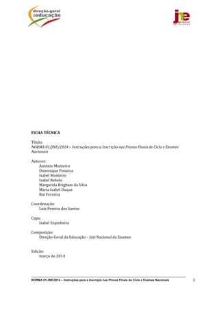 NORMA 01/JNE/2014 – Instruções para a Inscrição nas Provas Finais de Ciclo e Exames Nacionais 3
 
 
 
 
 
 
 
 
 
 
FICHA	TÉCNICA	
	
Título:		
NORMA	01/JNE/2014	–	Instruções	para	a	Inscrição	nas	Provas	Finais	de	Ciclo	e	Exames	
Nacionais	
	
Autores:	
António	Monteiro	
Dominique	Fonseca	
Isabel	Monteiro	
Isabel	Rebelo	
Margarida	Brigham	da	Silva	
Maria	Isabel	Duque	
Rui	Ferreira	
	
Coordenação:	
Luís	Pereira	dos	Santos	
	
Capa:		
Isabel	Espinheira	
	
Composição:		
Direção‐Geral	da	Educação	–	Júri	Nacional	de	Exames	
	
	
Edição:		
março	de	2014	
 