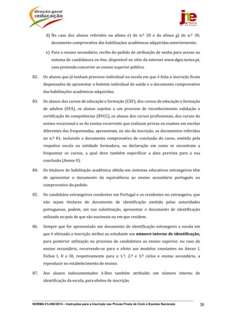 NORMA 01/JNE/2014 – Instruções para a Inscrição nas Provas Finais de Ciclo e Exames Nacionais 30
d) No	 caso	 dos	 alunos	 referidos	 na	 alínea	 e)	 do	 n.º	 20	 e	 da	 alínea	 g)	 do	 n.º	 30,	
documento	comprovativo	das	habilitações	académicas	adquiridas	anteriormente;	
e) Para	o	ensino	secundário,	recibo	do	pedido	de	atribuição	de	senha	para	acesso	ao	
sistema	de	candidatura	on‐line,	disponível	no	sítio	da	internet	www.dges.mctes.pt,	
caso	pretenda	concorrer	ao	ensino	superior	público.	
82. Os	alunos	que	já	tenham	processo	individual	na	escola	em	que	é	feita	a	inscrição	ficam	
dispensados	de	apresentar	o	boletim	individual	de	saúde	e	o	documento	comprovativo	
das	habilitações	académicas	adquiridas.	
83. Os	alunos	dos	cursos	de	educação	e	formação	(CEF),	dos	cursos	de	educação	e	formação	
de	 adultos	 (EFA),	 os	 alunos	 sujeitos	 a	 um	 processo	 de	 reconhecimento	 validação	 e	
certificação	de	competências	(RVCC),	os	alunos	dos	cursos	profissionais,	dos	cursos	do	
ensino	vocacional	e	os	do	ensino	recorrente	que	realizam	provas	ou	exames	em	escolas	
diferentes	das	frequentadas,	apresentam,	no	ato	da	inscrição,	os	documentos	referidos	
no	n.º	81,	incluindo	o	documento	comprovativo	 de	conclusão	do	curso,	 emitido	pela	
respetiva	 escola	 ou	 entidade	 formadora,	 ou	 declaração	 em	 como	 se	 encontram	 a	
frequentar	 os	 cursos,	 a	 qual	 deve	 também	 especificar	 a	 data	 prevista	 para	 a	 sua	
conclusão	(Anexo	V).	
84. Os	titulares	de	habilitação	académica	obtida	em	sistemas	educativos	estrangeiros	têm	
de	 apresentar	 o	 documento	 da	 equivalência	 ao	 ensino	 secundário	 português	 ou	
comprovativo	do	pedido.	
85. Os	candidatos	estrangeiros	residentes	em	Portugal	e	os	residentes	no	estrangeiro,	que	
não	 sejam	 titulares	 de	 documento	 de	 identificação	 emitido	 pelas	 autoridades	
portuguesas,	 podem,	 em	 sua	 substituição,	 apresentar	 o	 documento	 de	 identificação	
utilizado	no	país	de	que	são	nacionais	ou	em	que	residem.	
86. Sempre	que	for	apresentado	um	documento	de	identificação	estrangeiro	a	escola	em	
que	é	efetuada	a	inscrição	atribui	ao	estudante	um	número	interno	de	identificação,	
para	 posterior	 utilização	 no	 processo	 de	 candidatura	 ao	 ensino	 superior,	 no	 caso	 do	
ensino	 secundário,	 recorrendo‐se	 para	 o	 efeito	 aos	 modelos	 constantes	 no	 Anexo	 I,	
Fichas	 I,	 II	 e	 III,	 respetivamente	 para	 o	 1.º,	 2.º	 e	 3.º	 ciclos	 e	 ensino	 secundário,	 a	
reproduzir	no	estabelecimento	de	ensino.	
87. Aos	 alunos	 indocumentados	 é‐lhes	 também	 atribuído	 um	 número	 interno	 de	
identificação	da	escola,	para	efeitos	de	inscrição.		
 