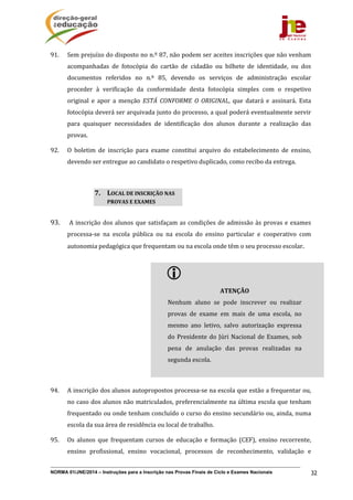 NORMA 01/JNE/2014 – Instruções para a Inscrição nas Provas Finais de Ciclo e Exames Nacionais 32
91. Sem	prejuízo	do	disposto	no	n.º	87,	não	podem	ser	aceites	inscrições	que	não	venham	
acompanhadas	 de	 fotocópia	 do	 cartão	 de	 cidadão	 ou	 bilhete	 de	 identidade,	 ou	 dos	
documentos	 referidos	 no	 n.º	 85,	 devendo	 os	 serviços	 de	 administração	 escolar	
proceder	 à	 verificação	 da	 conformidade	 desta	 fotocópia	 simples	 com	 o	 respetivo	
original	 e	 apor	 a	 menção	 ESTÁ	 CONFORME	 O	 ORIGINAL,	 que	 datará	 e	 assinará.	 Esta	
fotocópia	deverá	ser	arquivada	junto	do	processo,	a	qual	poderá	eventualmente	servir	
para	 quaisquer	 necessidades	 de	 identificação	 dos	 alunos	 durante	 a	 realização	 das	
provas.	
92. O	 boletim	 de	 inscrição	 para	 exame	 constitui	 arquivo	 do	 estabelecimento	 de	 ensino,	
devendo	ser	entregue	ao	candidato	o	respetivo	duplicado,	como	recibo	da	entrega.	
93. A	inscrição	dos	alunos	que	satisfaçam	as	condições	de	admissão	às	provas	e	exames	
processa‐se	 na	 escola	 pública	 ou	 na	 escola	 do	 ensino	 particular	 e	 cooperativo	 com	
autonomia	pedagógica	que	frequentam	ou	na	escola	onde	têm	o	seu	processo	escolar.	
	
	
	
	
	
	
	
	
94. A	inscrição	dos	alunos	autopropostos	processa‐se	na	escola	que	estão	a	frequentar	ou,	
no	caso	dos	alunos	não	matriculados,	preferencialmente	na	última	escola	que	tenham	
frequentado	ou	onde	tenham	concluído	o	curso	do	ensino	secundário	ou,	ainda,	numa	
escola	da	sua	área	de	residência	ou	local	de	trabalho.	
95. Os	 alunos	 que	 frequentam	 cursos	 de	 educação	 e	 formação	 (CEF),	 ensino	 recorrente,	
ensino	 profissional,	 ensino	 vocacional,	 processos	 de	 reconhecimento,	 validação	 e	
7. LOCAL	DE	INSCRIÇÃO	NAS	
PROVAS	E	EXAMES		
 	
ATENÇÃO	
Nenhum	 aluno	 se	 pode	 inscrever	 ou	 realizar	
provas	 de	 exame	 em	 mais	 de	 uma	 escola,	 no	
mesmo	 ano	 letivo,	 salvo	 autorização	 expressa	
do	Presidente	do	Júri	Nacional	de	Exames,	sob	
pena	 de	 anulação	 das	 provas	 realizadas	 na	
segunda	escola.	
	
 