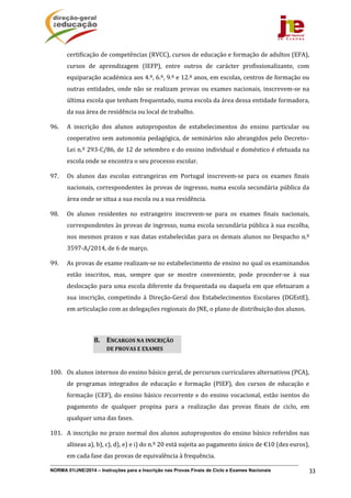 NORMA 01/JNE/2014 – Instruções para a Inscrição nas Provas Finais de Ciclo e Exames Nacionais 33
certificação	de	competências	(RVCC),	cursos	de	educação	e	formação	de	adultos	(EFA),	
cursos	 de	 aprendizagem	 (IEFP),	 entre	 outros	 de	 carácter	 profissionalizante,	 com	
equiparação	académica	aos	4.º,	6.º,	9.º	e	12.º	anos,	em	escolas,	centros	de	formação	ou	
outras	entidades,	onde	não	se	realizam	provas	ou	exames	nacionais,	inscrevem‐se	na	
última	escola	que	tenham	frequentado,	numa	escola	da	área	dessa	entidade	formadora,	
da	sua	área	de	residência	ou	local	de	trabalho.		
96. A	 inscrição	 dos	 alunos	 autopropostos	 de	 estabelecimentos	 do	 ensino	 particular	 ou	
cooperativo	sem	autonomia	pedagógica,	de	seminários	não	abrangidos	pelo	Decreto–
Lei	n.º	293‐C/86,	de	12	de	setembro	e	do	ensino	individual	e	doméstico	é	efetuada	na	
escola	onde	se	encontra	o	seu	processo	escolar.	
97. Os	 alunos	 das	 escolas	 estrangeiras	 em	 Portugal	 inscrevem‐se	 para	 os	 exames	 finais	
nacionais,	correspondentes	às	provas	de	ingresso,	numa	escola	secundária	pública	da	
área	onde	se	situa	a	sua	escola	ou	a	sua	residência.	
98. Os	 alunos	 residentes	 no	 estrangeiro	 inscrevem‐se	 para	 os	 exames	 finais	 nacionais,	
correspondentes	às	provas	de	ingresso,	numa	escola	secundária	pública	à	sua	escolha,	
nos	mesmos	prazos	e	nas	datas	estabelecidas	para	os	demais	alunos	no	Despacho	n.º	
3597‐A/2014,	de	6	de	março.	
99. As	provas	de	exame	realizam‐se	no	estabelecimento	de	ensino	no	qual	os	examinandos	
estão	 inscritos,	 mas,	 sempre	 que	 se	 mostre	 conveniente,	 pode	 proceder‐se	 à	 sua	
deslocação	para	uma	escola	diferente	da	frequentada	ou	daquela	em	que	efetuaram	a	
sua	 inscrição,	 competindo	 à	 Direção‐Geral	 dos	 Estabelecimentos	 Escolares	 (DGEstE),	
em	articulação	com	as	delegações	regionais	do	JNE,	o	plano	de	distribuição	dos	alunos.		
	
100. Os	alunos	internos	do	ensino	básico	geral,	de	percursos	curriculares	alternativos	(PCA),	
de	 programas	 integrados	 de	 educação	 e	 formação	 (PIEF),	 dos	 cursos	 de	 educação	 e	
formação	(CEF),	do	ensino	básico	recorrente	e	do	ensino	vocacional,	estão	isentos	do	
pagamento	 de	 qualquer	 propina	 para	 a	 realização	 das	 provas	 finais	 de	 ciclo,	 em	
qualquer	uma	das	fases.	
101. A	inscrição	no	prazo	normal	dos	alunos	autopropostos	do	ensino	básico	referidos	nas	
alíneas	a),	b),	c),	d),	e)	e	i)	do	n.º	20	está	sujeita	ao	pagamento	único	de	€10	(dez	euros),	
em	cada	fase	das	provas	de	equivalência	à	frequência.		
8. ENCARGOS	NA	INSCRIÇÃO	
DE	PROVAS	E	EXAMES		
 
