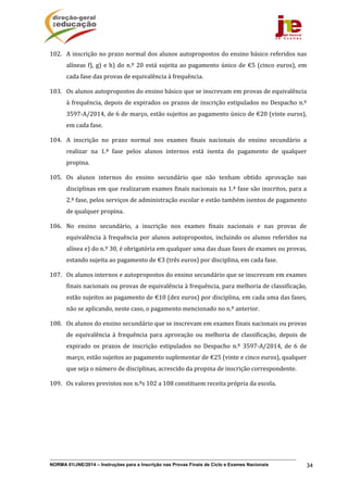 NORMA 01/JNE/2014 – Instruções para a Inscrição nas Provas Finais de Ciclo e Exames Nacionais 34
102. A	inscrição	no	prazo	normal	dos	alunos	autopropostos	do	ensino	básico	referidos	nas	
alíneas	f),	g)	e	h)	do	n.º	20	está	sujeita	ao	pagamento	único	de	€5	(cinco	euros),	em	
cada	fase	das	provas	de	equivalência	à	frequência.		
103. Os	alunos	autopropostos	do	ensino	básico	que	se	inscrevam	em	provas	de	equivalência	
à	frequência,	depois	de	expirados	os	prazos	de	inscrição	estipulados	no	Despacho	n.º	
3597‐A/2014,	de	6	de	março,	estão	sujeitos	ao	pagamento	único	de	€20	(vinte	euros),	
em	cada	fase.	
104. A	 inscrição	 no	 prazo	 normal	 nos	 exames	 finais	 nacionais	 do	 ensino	 secundário	 a	
realizar	 na	 1.ª	 fase	 pelos	 alunos	 internos	 está	 isenta	 do	 pagamento	 de	 qualquer	
propina.	
105. Os	 alunos	 internos	 do	 ensino	 secundário	 que	 não	 tenham	 obtido	 aprovação	 nas	
disciplinas	em	que	realizaram	exames	finais	nacionais	na	1.ª	fase	são	inscritos,	para	a	
2.ª	fase,	pelos	serviços	de	administração	escolar	e	estão	também	isentos	de	pagamento	
de	qualquer	propina.	
106. No	 ensino	 secundário,	 a	 inscrição	 nos	 exames	 finais	 nacionais	 e	 nas	 provas	 de	
equivalência	à	frequência	por	alunos	autopropostos,	incluindo	os	alunos	referidos	na	
alínea	e)	do	n.º	30,	é	obrigatória	em	qualquer	uma	das	duas	fases	de	exames	ou	provas,	
estando	sujeita	ao	pagamento	de	€3	(três	euros)	por	disciplina,	em	cada	fase.	
107. Os	alunos	internos	e	autopropostos	do	ensino	secundário	que	se	inscrevam	em	exames	
finais	nacionais	ou	provas	de	equivalência	à	frequência,	para	melhoria	de	classificação,	
estão	sujeitos	ao	pagamento	de	€10	(dez	euros)	por	disciplina,	em	cada	uma	das	fases,	
não	se	aplicando,	neste	caso,	o	pagamento	mencionado	no	n.º	anterior.	
108. Os	alunos	do	ensino	secundário	que	se	inscrevam	em	exames	finais	nacionais	ou	provas	
de	 equivalência	 à	 frequência	 para	 aprovação	 ou	 melhoria	 de	 classificação,	 depois	 de	
expirado	 os	 prazos	 de	 inscrição	 estipulados	 no	 Despacho	 n.º	 3597‐A/2014,	 de	 6	 de	
março,	estão	sujeitos	ao	pagamento	suplementar	de	€25	(vinte	e	cinco	euros),	qualquer	
que	seja	o	número	de	disciplinas,	acrescido	da	propina	de	inscrição	correspondente.	
109. Os	valores	previstos	nos	n.ºs	102	a	108	constituem	receita	própria	da	escola.	
	
 