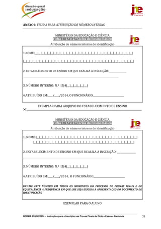 NORMA 01/JNE/2014 – Instruções para a Inscrição nas Provas Finais de Ciclo e Exames Nacionais 35
ANEXO	I:	FICHAS	PARA	ATRIBUIÇÃO	DE	NÚMERO	INTERNO	
	
MINISTÉRIO	DA	EDUCAÇÃO	E	CIÊNCIA	
Ficha	I	‐	1.º	e	2.º	Ciclos	do	Ensino	Básico	
Atribuição	de	número	interno	de	identificação	
	
1.NOME:|__|__|__|__|__|__|__|__|__|__|__|__|__|__|__|__|__|__|__|__|__|__|__|__|__|__|__|__|__|__|__|	
	 	 								 			
|__|__|__|__|__|__|__|__|__|__|__|__|__|__|__|__|__|__|__|__|__|__|__|__|__|__|__|__|__|__|__|__|__|__|__|	
	
2.	ESTABELECIMENTO	DE	ENSINO	EM	QUE	REALIZA	A	INSCRIÇÃO:________________	
	______________________________________________________________________________________	
	
3.	NÚMERO	INTERNO:	N.º		|5|4|__|__|__|__|__|__|	
	
4.ATRIBUÍDO	EM:____/____/2014,	O	FUNCIONÁRIO__________________________	
	
EXEMPLAR	PARA	ARQUIVO	DO	ESTABELECIMENTO	DE	ENSINO	
.......................................................................................................................................................................	
	
MINISTÉRIO	DA	EDUCAÇÃO	E	CIÊNCIA	
Ficha	I	‐	1.º	e	2.º	Ciclos	do	Ensino	Básico	
Atribuição	de	número	interno	de	identificação	
	
1.	NOME:|__|__|__|__|__|__|__|__|__|__|__|__|__|__|__|__|__|__|__|__|__|__|__|__|__|__|__|__|__|__|__|__|	
	 |__|__|__|__|__|__|__|__|__|__|__|__|__|__|__|__|__|__|__|__|__|__|__|__|__|__|__|__|__|__|__|__|	
	
2.	ESTABELECIMENTO	DE	ENSINO	EM	QUE	REALIZA	A	INSCRIÇÃO:	_________________	
_________________________________________________________________________________	
	
3.	NÚMERO	INTERNO:	N.º		|5|4|__|__|__|__|__|__|	
	
4.ATRIBUÍDO	EM:____/____/2014,		O	FUNCIONÁRIO__________________________	
	
UTILIZE	 ESTE	 NÚMERO	 EM	 TODOS	 OS	 MOMENTOS	 DO	 PROCESSO	 DE	 PROVAS	 FINAIS	 E	 DE	
EQUIVALÊNCIA	À	FREQUÊNCIA	EM	QUE	LHE	SEJA	EXIGIDA	A	APRESENTAÇÃO	DO	DOCUMENTO	DE	
IDENTIFICAÇÃO	
	
EXEMPLAR	PARA	O	ALUNO	
	 	
 