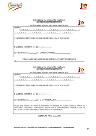NORMA 01/JNE/2014 – Instruções para a Inscrição nas Provas Finais de Ciclo e Exames Nacionais
37
	
	
MINISTÉRIO	DA	EDUCAÇÃO	E	CIÊNCIA	
Ficha	III	‐	Ensino	Secundário	
Atribuição	de	número	interno	de	identificação	
1.NOME:
	 |__|__|__|__|__|__|__|__|__|__|__|__|__|__|__|__|__|__|__|__|__|__|__|__|__|__|__|__|__|__|__|__|	
|__|__|__|__|__|__|__|__|__|__|__|__|__|__|__|__|__|__|__|__|__|__|__|__|__|__|__|__|__|__|__|__|	
	
2.	ESTABELECIMENTO	DE	ENSINO	EM	QUE	REALIZA	A	INSCRIÇÃO:		
______________________________________________________________________________________	
	
3.	NÚMERO	INTERNO:	N.º		|2|4|__|__|__|__|__|__|	
	
4.ATRIBUÍDO	EM:____/____/2014,	O	FUNCIONÁRIO_____________________	
	
EXEMPLAR	PARA	ARQUIVO	DO	ESTABELECIMENTO	DE	ENSINO	
.......................................................................................................................................................................	
	
MINISTÉRIO	DA	EDUCAÇÃO	E	CIÊNCIA	
Ficha	III	‐	Ensino	Secundário	
Atribuição	de	número	interno	de	identificação	
1.NOME:
	 |__|__|__|__|__|__|__|__|__|__|__|__|__|__|__|__|__|__|__|__|__|__|__|__|__|__|__|__|__|__|__|__|	
|__|__|__|__|__|__|__|__|__|__|__|__|__|__|__|__|__|__|__|__|__|__|__|__|__|__|__|__|__|__|__|__|	
	
2.	ESTABELECIMENTO	DE	ENSINO	EM	QUE	REALIZA	A	INSCRIÇÃO:		
______________________________________________________________________________________	
	
3.	NÚMERO	INTERNO:	N.º		|2|4|__|__|__|__|__|__|	
	
4.ATRIBUÍDO	EM:____/____/2014,		O	FUNCIONÁRIO______________________	
	
UTILIZE	 ESTE	 NÚMERO	 EM	 TODOS	 OS	 MOMENTOS	 DO	 PROCESSO	 DE	 EXAMES	 NACIONAIS,	 PROVAS	 DE	
EQUIVALÊNCIA	À	FREQUÊNCIA	E	CANDIDATURA	AO	CONCURSO	DE	ACESSO	AO	ENSINO	SUPERIOR	DE	2014,	EM	
QUE	LHE	SEJA	EXIGIDA	A	APRESENTAÇÃO	DO	DOCUMENTO	DE	IDENTIFICAÇÃO	
	
EXEMPLAR	PARA	O	ALUNO	
	
	
 