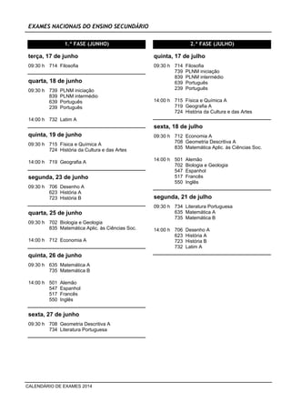 EXAMES NACIONAIS DO ENSINO SECUNDÁRIO
1.ª FASE (JUNHO)
09:30 h 714 Filosofia
terça, 17 de junho
09:30 h 739 PLNM iniciação
839 PLNM intermédio
639 Português
239 Português
quarta, 18 de junho
14:00 h 732 Latim A
09:30 h 715 Física e Química A
724 História da Cultura e das Artes
quinta, 19 de junho
14:00 h 719 Geografia A
09:30 h 706 Desenho A
623 História A
723 História B
segunda, 23 de junho
09:30 h 702 Biologia e Geologia
835 Matemática Aplic. às Ciências Soc.
quarta, 25 de junho
14:00 h 712 Economia A
09:30 h 635 Matemática A
735 Matemática B
quinta, 26 de junho
14:00 h 501 Alemão
547 Espanhol
517 Francês
550 Inglês
09:30 h 708 Geometria Descritiva A
734 Literatura Portuguesa
sexta, 27 de junho
2.ª FASE (JULHO)
09:30 h 714 Filosofia
739 PLNM iniciação
839 PLNM intermédio
639 Português
239 Português
quinta, 17 de julho
14:00 h 715 Física e Química A
719 Geografia A
724 História da Cultura e das Artes
09:30 h 712 Economia A
708 Geometria Descritiva A
835 Matemática Aplic. às Ciências Soc.
sexta, 18 de julho
14:00 h 501 Alemão
702 Biologia e Geologia
547 Espanhol
517 Francês
550 Inglês
09:30 h 734 Literatura Portuguesa
635 Matemática A
735 Matemática B
segunda, 21 de julho
14:00 h 706 Desenho A
623 História A
723 História B
732 Latim A
CALENDÁRIO DE EXAMES 2014
 