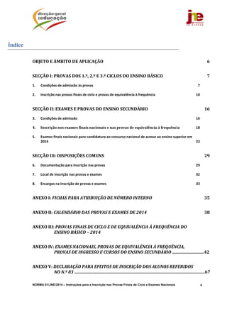 NORMA 01/JNE/2014 – Instruções para a Inscrição nas Provas Finais de Ciclo e Exames Nacionais 4
Índice	
OBJETO	E	ÂMBITO	DE	APLICAÇÃO	 6 
SECÇÃO	I:	PROVAS	DOS	1.º,	2.º	E	3.º	CICLOS	DO	ENSINO	BÁSICO	 7 
1.  Condições de admissão às provas  7 
2.  Inscrição nas provas finais de ciclo e provas de equivalência à frequência  10 
SECÇÃO	II:	EXAMES	E	PROVAS	DO	ENSINO	SECUNDÁRIO	 16 
3.  Condições de admissão  16 
4.  Inscrição	nos	exames	finais	nacionais	e	nas	provas	de	equivalência	à	frequência  18 
5.  Exames finais nacionais para candidatura ao concurso nacional de acesso ao ensino superior em 
2014  23 
SECÇÃO	III:	DISPOSIÇÕES	COMUNS	 29 
6.  Documentação para inscrição nas provas  29 
7.  Local de inscrição nas provas e exames  32 
8.  Encargos na inscrição de provas e exames  33 
ANEXO	I:	FICHAS	PARA	ATRIBUIÇÃO	DE	NÚMERO	INTERNO	 35 
ANEXO	II:	CALENDÁRIO	DAS	PROVAS	E	EXAMES	DE	2014	 38 
ANEXO	III:	PROVAS	FINAIS	DE	CICLO	E	DE	EQUIVALÊNCIA	À	FREQUÊNCIA	DO	
ENSINO	BÁSICO	–	2014	  
ANEXO	IV:	EXAMES	NACIONAIS,	PROVAS	DE	EQUIVALÊNCIA	À	FREQUÊNCIA,	
PROVAS	DE	INGRESSO	E	CURSOS	DO	ENSINO	SECUNDÁRIO	..............................42
ANEXO	V:	DECLARAÇÃO	PARA	EFEITOS	DE	INSCRIÇÃO	DOS	ALUNOS	REFERIDOS	
NO	N.º	83	............................................................................................................................67 
 