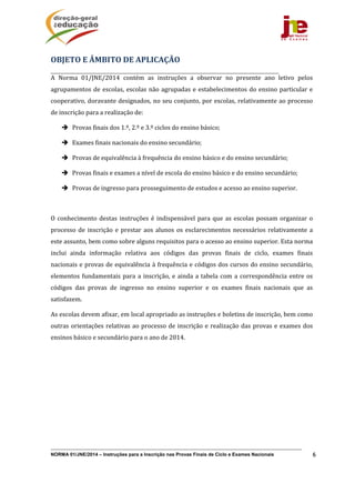 NORMA 01/JNE/2014 – Instruções para a Inscrição nas Provas Finais de Ciclo e Exames Nacionais 6
A	 Norma	 01/JNE/2014	 contém	 as	 instruções	 a	 observar	 no	 presente	 ano	 letivo	 pelos	
agrupamentos	de	escolas,	escolas	não	agrupadas	e	estabelecimentos	do	ensino	particular	e	
cooperativo,	doravante	designados,	no	seu	conjunto,	por	escolas,	relativamente	ao	processo	
de	inscrição	para	a	realização	de:	
 Provas	finais	dos	1.º,	2.º	e	3.º	ciclos	do	ensino	básico;		
 Exames	finais	nacionais	do	ensino	secundário;	
 Provas	de	equivalência	à	frequência	do	ensino	básico	e	do	ensino	secundário;	
 Provas	finais	e	exames	a	nível	de	escola	do	ensino	básico	e	do	ensino	secundário;	
 Provas	de	ingresso	para	prosseguimento	de	estudos	e	acesso	ao	ensino	superior.	
	
O	conhecimento	destas	instruções	é	indispensável	para	que	as	escolas	possam	organizar	o	
processo	de	inscrição	e	prestar	aos	 alunos	os	esclarecimentos	necessários	relativamente	a	
este	assunto,	bem	como	sobre	alguns	requisitos	para	o	acesso	ao	ensino	superior.	Esta	norma	
inclui	 ainda	 informação	 relativa	 aos	 códigos	 das	 provas	 finais	 de	 ciclo,	 exames	 finais	
nacionais	e	provas	de	equivalência	à	frequência	e	códigos	dos	cursos	do	ensino	secundário,	
elementos	fundamentais	para	a	inscrição,	e	ainda	a	tabela	com	a	correspondência	entre	os	
códigos	 das	 provas	 de	 ingresso	 no	 ensino	 superior	 e	 os	 exames	 finais	 nacionais	 que	 as	
satisfazem.			
As	escolas	devem	afixar,	em	local	apropriado	as	instruções	e	boletins	de	inscrição,	bem	como	
outras	orientações	relativas	ao	processo	de	inscrição	e	realização	das	provas	e	exames	dos	
ensinos	básico	e	secundário	para	o	ano	de	2014.	
	 	
OBJETO	E	ÂMBITO	DE	APLICAÇÃO	
 