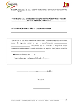 NORMA 01/JNE/2014 – Instruções para a Inscrição nas Provas Finais de Ciclo e Exames Nacionais 67
ANEXO	V:	DECLARAÇÃO	PARA	EFEITOS	DE	INSCRIÇÃO	DOS	ALUNOS	REFERIDOS	NO	
N.º	83		
	
	
DECLARAÇÃO	PARA	EFEITOS	DE	INSCRIÇÃO	EM	PROVAS	E	EXAMES	DO	ENSINO	
BÁSICO	E	DO	ENSINO	SECUNDÁRIO	
	
	
ESTABELECIMENTO	DE	ENSINO/ENTIDADE	FORMADORA:	
	__________________________________________________________________________________________________	
	
	 	
Para	 efeitos	 de	 inscrição	 em	 provas/exames	 para	 prosseguimento	 de	 estudos	 ou	
provas	 de	 ingresso,	 declara‐se	 que	 o	 aluno/formando	 ______________________	
__________________________________	 frequentou	 ou	 se	 encontra	 a	 frequentar,	 neste	
Estabelecimento	de	Ensino/Entidade	Formadora,	o	seguinte	curso/oferta	formativa	
____________________________________________________________,		
 tendo‐o	concluído	em	___/___/_____	
 prevendo‐se	que	venha	a	concluí‐lo	até	___/___/_____.	
	
	
																	____________________,	_____________	de	_______________	de	2014	
	
																		 	 																									O	Diretor,	
	
																																 	 													________________________________	
	
	
 