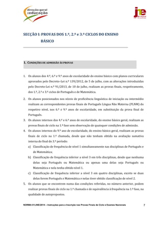 NORMA 01/JNE/2014 – Instruções para a Inscrição nas Provas Finais de Ciclo e Exames Nacionais 7
	
	
1. Os	alunos	dos	4.º,	6.º	e	9.º	anos	de	escolaridade	do	ensino	básico	com	planos	curriculares	
aprovados	pelo	Decreto–Lei	n.º	139/2012,	de	5	de	julho,	com	as	alterações	introduzidas	
pelo	Decreto‐Lei	n.º	91/2013,	de	10	de	julho,	realizam	as	provas	finais,	respetivamente,	
dos	1.º,	2.º	e	3.º	ciclos	de	Português	e	de	Matemática.	
2. Os	alunos	posicionados	nos	níveis	de	proficiência	linguística	de	iniciação	ou	intermédio	
realizam	as	correspondentes	provas	finais	de	Português	Língua	Não	Materna	(PLNM)	do	
respetivo	 nível,	 nos	 6.º	 e	 9.º	 anos	 de	 escolaridade,	 em	 substituição	 da	 prova	 final	 de	
Português.		
3. Os	alunos	internos	dos	4.º	e	6.º	anos	de	escolaridade,	do	ensino	básico	geral,	realizam	as	
provas	finais	de	ciclo	na	1.ª	fase	sem	observação	de	quaisquer	condições	de	admissão.	
4. Os	alunos	internos	do	9.º	ano	de	escolaridade,	do	ensino	básico	geral,	realizam	as	provas	
finais	 de	 ciclo	 na	 1.ª	 chamada,	 desde	 que	 não	 tenham	 obtido	 na	 avaliação	 sumativa	
interna	do	final	do	3.º	período:	
a) Classificação	de	frequência	de	nível	1	simultaneamente	nas	disciplinas	de	Português	e	
de	Matemática;	
b) Classificação	de	frequência	inferior	a	nível	3	em	três	disciplinas,	desde	que	nenhuma	
delas	 seja	 Português	 ou	 Matemática	 ou	 apenas	 uma	 delas	 seja	 Português	 ou	
Matemática	e	nela	tenha	obtido	nível	1.	
c) Classificação	 de	 frequência	 inferior	 a	 nível	 3	 em	 quatro	 disciplinas,	 exceto	 se	 duas	
delas	forem	Português	e	Matemática	e	nelas	tiver	obtido	classificação	de	nível	2.	
5. Os	alunos	que	se	encontrem	numa	das	condições	referidas,	no	número	anterior,	podem	
realizar	provas	finais	de	ciclo	na	1.ª	chamada	e	de	equivalência	à	frequência	na	1.ª	fase,	na	
qualidade	de	autopropostos.	
SECÇÃO	I:	PROVAS	DOS	1.º,	2.º	e	3.º	CICLOS	DO	ENSINO	
BÁSICO	
1. CONDIÇÕES	DE	ADMISSÃO	ÀS	PROVAS		
 