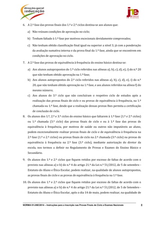 NORMA 01/JNE/2014 – Instruções para a Inscrição nas Provas Finais de Ciclo e Exames Nacionais 8
6. A	2.ª	fase	das	provas	finais	dos	1.º	e	2.º	ciclos	destina‐se	aos	alunos	que:	
a) Não	reúnam	condições	de	aprovação	no	ciclo;	
b) Tenham	faltado	à	1.ª	fase	por	motivos	excecionais	devidamente	comprovados;	
c) Não	tenham	obtido	classificação	final	igual	ou	superior	a	nível	3,	já	com	a	ponderação	
da	avaliação	sumativa	interna	e	da	prova	final	da	1.ª	fase,	ainda	que	se	encontrem	em	
condições	de	aprovação	no	ciclo.	
7. A	2.ª	fase	das	provas	de	equivalência	à	frequência	do	ensino	básico	destina‐se:	
a) Aos	alunos	autopropostos	do	1.º	ciclo	referidos	nas	alíneas	a),	b),	c),	d),	e),	i)	do	n.º	20	
que	não	tenham	obtido	aprovação	na	1.ª	fase;	
b) Aos	alunos	autopropostos	do	2.º	ciclo	referidos	nas	alíneas	a),	b),	c),	d),	e),	i)	do	n.º	
20,	que	não	tenham	obtido	aprovação	na	1.ª	fase,	e	aos	alunos	referidos	na	alínea	f)	do	
mesmo	número;	
c) Aos	 alunos	 do	 3.º	 ciclo	 que	 não	 concluíram	 o	 respetivo	 ciclo	 de	 estudos	 após	 a	
realização	das	provas	finais	de	ciclo	e	ou	provas	de	equivalência	à	frequência,	na	1.ª	
chamada	ou	1.ª	fase,	desde	que	a	realização	dessas	provas	lhes	permita	a	certificação	
de	conclusão	de	ciclo.	
8. Os	alunos	dos	1.º,	2.º	e	3.º	ciclos	do	ensino	básico	que	faltarem	à	1.ª	fase	(1.º	e	2.º	ciclos)	
ou	 1.ª	 chamada	 (3.º	 ciclo)	 das	 provas	 finais	 de	 ciclo	 e	 ou	 à	 1.ª	 fase	 das	 provas	 de	
equivalência	 à	 frequência,	 por	 motivos	 de	 saúde	 ou	 outros	 não	 imputáveis	 ao	 aluno,	
podem	excecionalmente	realizar	provas	finais	de	ciclo	e	de	equivalência	à	frequência	na	
2.ª	fase	(1.º	e	2.º	ciclos)	ou	provas	finais	de	ciclo	na	2.ª	chamada	(3.º	ciclo)	ou	provas	de	
equivalência	 à	 frequência	 na	 2.ª	 fase	 (3.º	 ciclo),	 mediante	 autorização	 do	 diretor	 da	
escola,	 nos	 termos	 a	 definir	 no	 Regulamento	 de	 Provas	 e	 Exames	 do	 Ensino	 Básico	 e	
Secundário.			
9. Os	alunos	dos	1.º	e	2.º	ciclos	que	fiquem	retidos	por	excesso	de	faltas	de	acordo	com	o	
previsto	nas	alíneas	a)	e	b)	do	n.º	4	do	artigo	21.º	da	Lei	n.º	51/2012,	de	5	de	setembro	‐	
Estatuto	do	Aluno	e	Ética	Escolar,	podem	realizar,	na	qualidade	de	alunos	autopropostos,	
as	provas	finais	de	ciclo	e	as	provas	de	equivalência	à	frequência	na	1.ª	fase.	
10. Os	alunos	dos	1.º	e	2.º	ciclos	que	fiquem	retidos	por	excesso	de	faltas	de	acordo	com	o	
previsto	nas	alíneas	a)	e	b)	do	n.º	4	do	artigo	21.º	da	Lei	n.º	51/2012,	de	5	de	Setembro	‐	
Estatuto	do	Aluno	e	Ética	Escolar,	após	o	dia	14	de	maio,	podem	realizar,	na	qualidade	de	
 