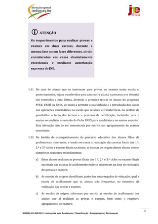 NORMA 02/JNE/2015 - Instruções para Realização | Classificação | Reapreciação | Reclamação
12
	
	
1.11. No	 caso	 de	 alunos	 que	 se	 inscrevam	 para	 provas	 ou	 exames	 numa	 escola	 e,	
posteriormente,	sejam	transferidos	para	uma	outra	escola,	o	processo	e	o	historial	
são	 remetidos	 a	 esta	 última,	 devendo	 a	 primeira	 retirar	 os	 alunos	 do	 programa	
PFEB,	ENEB	ou	ENES,	de	modo	a	permitir	a	sua	inclusão	e	a	introdução	dos	dados	
nas	aplicações	informáticas	na	escola	que	recebeu	a	transferência,	no	sentido	de	
possibilitar	 o	 fecho	 dos	 termos	 e	 o	 processo	 de	 certificação,	 incluindo,	 para	 o	
ensino	secundário,	a	emissão	da	Ficha	ENES	para	candidatura	ao	ensino	superior.	
Esta	 alteração	 tem	 de	 ser	 comunicada	 por	 escrito	 aos	 agrupamentos	 de	 exames	
envolvidos.	
1.12. No	 âmbito	 do	 acompanhamento	 do	 percurso	 educativo	 dos	 alunos	 filhos	 de	
profissionais	itinerantes,	e	tendo	em	conta	a	realização	das	provas	finais	dos	1.º,	
2.º	e	3.º	ciclos	e	exames	finais	nacionais,	as	escolas	de	origem	destes	alunos	devem	
cumprir	os	seguintes	procedimentos:		
a) Estes	alunos	realizam	as	provas	finais	dos	1.º,	2.º	e	3.º	ciclos	ou	exames	finais	
nacionais	nas	escolas	de	acolhimento	onde	se	encontram	na	data	de	realização	
das	provas	e	exames;		
b) As	escolas	de	origem	identificam,	junto	dos	encarregados	de	educação,	qual	a	
escola	 de	 acolhimento	 que	 os	 alunos	 irão	 frequentar,	 no	 momento	 da	
realização	das	provas	e	exames;		
c) As	 escolas	 de	 origem	 informam	 por	 escrito	 as	 escolas	 de	 acolhimento	 dos	
alunos	 que	 aí	 realizam	 as	 provas	 e	 exames,	 bem	 como	 o	 respetivo	
agrupamento	de	exames;		
ATENÇÃO	
	
Os	requerimentos	para	realizar	provas	e	
exames	 em	 duas	 escolas,	 durante	 a	
mesma	fase	ou	em	fases	diferentes,	só	são	
considerados	 em	 casos	 absolutamente	
excecionais	 e	 mediante	 autorização	
expressa	do	JNE.	
 