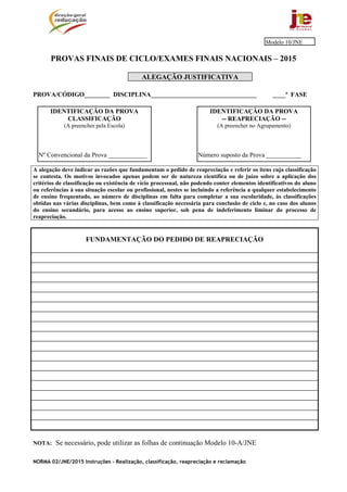 NORMA 02/JNE/2015 Instruções – Realização, classificação, reapreciação e reclamação
PROVAS FINAIS DE CICLO/EXAMES FINAIS NACIONAIS – 2015
ALEGAÇÃO JUSTIFICATIVA
PROVA/CÓDIGO________ DISCIPLINA_________________________________ ____ª FASE
A alegação deve indicar as razões que fundamentam o pedido de reapreciação e referir os itens cuja classificação
se contesta. Os motivos invocados apenas podem ser de natureza científica ou de juízo sobre a aplicação dos
critérios de classificação ou existência de vício processual, não podendo conter elementos identificativos do aluno
ou referências à sua situação escolar ou profissional, nestes se incluindo a referência a qualquer estabelecimento
de ensino frequentado, ao número de disciplinas em falta para completar a sua escolaridade, às classificações
obtidas nas várias disciplinas, bem como à classificação necessária para conclusão de ciclo e, no caso dos alunos
do ensino secundário, para acesso ao ensino superior, sob pena de indeferimento liminar do processo de
reapreciação.
FUNDAMENTAÇÃO DO PEDIDO DE REAPRECIAÇÃO
NOTA: Se necessário, pode utilizar as folhas de continuação Modelo 10-A/JNE
IDENTIFICAÇÃO DA PROVA
-- REAPRECIAÇÃO --
(A preencher no Agrupamento)
Número suposto da Prova ___________
IDENTIFICAÇÃO DA PROVA
CLASSIFICAÇÃO
(A preencher pela Escola)
Nº Convencional da Prova ____________
Modelo 10/JNE
 