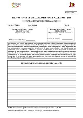 NORMA 02/JNE/2015 Instruções – Realização, classificação, reapreciação e reclamação
PROVAS FINAIS DE CICLO/EXAMES FINAIS NACIONAIS – 2015
FUNDAMENTAÇÃO DA RECLAMAÇÃO
PROVA/CÓDIGO________ DISCIPLINA___________________________ ____ª FASE
A reclamação deve refutar os argumentos apresentados pelo professor relator, constituindo apenas fundamento
desta a discordância na aplicação dos critérios de classificação das provas e a existência de vício processual, sendo
indeferidas liminarmente as reclamações baseadas em quaisquer outros fundamentos, e, ainda, aquelas que, na
sua fundamentação, contenham elementos identificativos do aluno ou referências à sua situação escolar ou
profissional, nestes se incluindo a referência a qualquer estabelecimento de ensino frequentado, ao número de
disciplinas em falta para completar a sua escolaridade, às classificações obtidas nas várias disciplinas, bem como
à classificação necessária para conclusão de ciclo e, no caso dos alunos do ensino secundário, para acesso ao
ensino superior. A reclamação apenas pode incidir sobre as questões que foram objecto de reapreciação, quer
aquelas que foram alegadas pelo aluno quer aquelas que, não tendo sido alegadas, mereceram alteração da
classificação por parte do professor relator.
FUNDAMENTAÇÃO DO PEDIDO DE RECLAMAÇÃO
NOTA: Se necessário, pode utilizar as folhas de continuação Modelo 13-A/JNE
IDENTIFICAÇÃO DA PROVA
-- RECLAMAÇÃO --
(A preencher pela Comissão Permanente do
JNE)
Número do processo _____________
IDENTIFICAÇÃO DA PROVA
CLASSIFICAÇÃO
(A preencher pela Escola)
Nº Convencional da Prova ____________
Modelo 13/JNE
 
