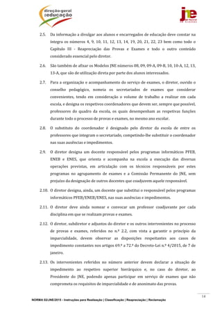 NORMA 02/JNE/2015 - Instruções para Realização | Classificação | Reapreciação | Reclamação
14
2.5. Da	informação	a	divulgar	aos	alunos	e	encarregados	de	educação	deve	constar	na	
íntegra	os	números	4,	9,	10,	11,	12,	13,	14,	19,	20,	21,	22,	23	bem	como	todo	o	
Capítulo	 III	 ‐	 Reapreciação	 das	 Provas	 e	 Exames	 e	 todo	 o	 outro	 conteúdo	
considerado	essencial	pelo	diretor.	
2.6. São	também	de	afixar	os	Modelos	JNE	números	08,	09,	09‐A,	09‐B,	10,	10‐A,	12,	13,	
13‐A,	que	são	de	utilização	direta	por	parte	dos	alunos	interessados.	
2.7. Para	a	organização	e	acompanhamento	do	serviço	de	exames,	o	diretor,	ouvido	o	
conselho	 pedagógico,	 nomeia	 os	 secretariados	 de	 exames	 que	 considerar	
convenientes,	 tendo	 em	 consideração	 o	 volume	 de	 trabalho	 a	 realizar	 em	 cada	
escola,	e	designa	os	respetivos	coordenadores	que	devem	ser,	sempre	que	possível,	
professores	 do	 quadro	 da	 escola,	 os	 quais	 desempenham	 as	 respetivas	 funções	
durante	todo	o	processo	de	provas	e	exames,	no	mesmo	ano	escolar.	
2.8. O	 substituto	 do	 coordenador	 é	 designado	 pelo	 diretor	 da	 escola	 de	 entre	 os	
professores	que	integram	o	secretariado,	competindo‐lhe	substituir	o	coordenador	
nas	suas	ausências	e	impedimentos.	
2.9. O	 diretor	 designa	 um	 docente	 responsável	 pelos	 programas	 informáticos	 PFEB,	
ENEB	 e	 ENES,	 que	 orienta	 e	 acompanha	 na	 escola	 a	 execução	 das	 diversas	
operações	 previstas,	 em	 articulação	 com	 os	 técnicos	 responsáveis	 por	 estes	
programas	 no	 agrupamento	 de	 exames	 e	 a	 Comissão	 Permanente	 do	 JNE,	 sem	
prejuízo	da	designação	de	outros	docentes	que	coadjuvem	aquele	responsável.	
2.10. O	diretor	designa,	ainda,	um	docente	que	substitui	o	responsável	pelos	programas	
informáticos	PFEB/ENEB/ENES,	nas	suas	ausências	e	impedimentos.	
2.11. O	 diretor	 deve	 ainda	 nomear	 e	 convocar	 um	 professor	 coadjuvante	 por	 cada	
disciplina	em	que	se	realizam	provas	e	exames.	
2.12. O	diretor,	subdiretor	e	adjuntos	do	diretor	e	os	outros	intervenientes	no	processo	
de	 provas	 e	 exames,	 referidos	 no	 n.º	 2.2,	 com	 vista	 a	 garantir	 o	 princípio	 da	
imparcialidade,	 devem	 observar	 as	 disposições	 respeitantes	 aos	 casos	 de	
impedimento	constantes	nos	artigos	69.º	a	72.º	do	Decreto‐Lei	n.º	4/2015,	de	7	de	
janeiro.	
2.13. Os	 intervenientes	 referidos	 no	 número	 anterior	 devem	 declarar	 a	 situação	 de	
impedimento	 ao	 respetivo	 superior	 hierárquico	 e,	 no	 caso	 do	 diretor,	 ao	
Presidente	 do	 JNE,	 podendo	 apenas	 participar	 em	 serviço	 de	 exames	 que	 não	
comprometa	os	requisitos	de	imparcialidade	e	de	anonimato	das	provas.	
 