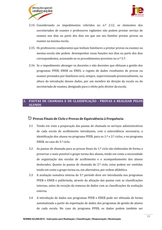 NORMA 02/JNE/2015 - Instruções para Realização | Classificação | Reapreciação | Reclamação
15
2.14. Considerando	 os	 impedimentos	 referidos	 no	 n.º	 2.12,	 os	 elementos	 dos	
secretariados	 de	 exames	 e	 professores	 vigilantes	 não	 podem	 prestar	 serviço	 de	
exames	 nos	 dias	 ou	 parte	 dos	 dias	 em	 que	 um	 seu	 familiar	 prestar	 provas	 ou	
exames	na	mesma	escola.	
2.15. Os	professores	coadjuvantes	que	tenham	familiares	a	prestar	provas	ou	exames	na	
mesma	escola	não	podem		desempenhar	essas	funções	nos	dias	ou	parte	dos	dias	
correspondentes,	acionando‐se	os	procedimentos	previstos	no	n.º	5.7.	
2.16. Se	o	impedimento	abranger	os	docentes	e	não	docentes	que	efetuam	a	gestão	dos	
programas	 PFEB,	 ENEB	 ou	 ENES,	 o	 registo	 de	 dados	 resultantes	 de	 provas	 ou	
exames	prestados	por	familiares	será,	sempre,	supervisionado	presencialmente,	na	
altura	 da	 introdução	 desses	 dados,	 por	 um	 membro	 da	 direção	 da	 escola	 ou	 do	
secretariado	de	exames,	designado	para	o	efeito	pelo	diretor	da	escola.	
	
3. PAUTAS	 DE	 CHAMADA	 E	 DE	 CLASSIFICAÇÃO	 ‐	 PROVAS	 A	 REALIZAR	 PELOS	
ALUNOS	
	
 Provas	Finais	de	Ciclo	e	Provas	de	Equivalência	à	Frequência	
3.1 Tendo	em	vista	a	preparação	das	pautas	de	chamada	os	serviços	administrativos	
de	 cada	 escola	 de	 acolhimento	 introduzem,	 com	 a	 antecedência	 necessária,	 a	
identificação	dos	alunos	no	programa	PFEB,	para	os	1.º	e	2.º	ciclos,	e	no	programa	
ENEB,	no	caso	do	3.º	ciclo.	
3.2 As	pautas	de	chamada	para	as	provas	finais	do	1.º	ciclo	são	elaboradas	de	forma	a	
preservar	o	mais	possível	o	grupo	turma	dos	alunos,	tendo	em	conta	a	necessidade	
de	 organização	 das	 escolas	 de	 acolhimento	 e	 o	 acompanhamento	 dos	 alunos	
deslocados.	Quanto	às	pautas	de	chamada	do	2.º	ciclo,	estas	podem	ser	emitidas	
tendo	em	conta	o	grupo	turma	ou,	em	alternativa,	por	ordem	alfabética	
3.3 A	avaliação	sumativa	interna	do	3.º	período	deve	ser	introduzida	nos	programas	
PFEB	e	ENEB	e	publicitada,	através	da	afixação	das	pautas	com	as	classificações	
internas,	antes	da	receção	da	remessa	de	dados	com	as	classificações	da	avaliação	
externa.	
3.4 A	introdução	de	dados	nos	programas	PFEB	e	ENEB	pode	ser	efetuada	de	forma	
automatizada	a	partir	da	exportação	de	dados	dos	programas	de	gestão	de	alunos	
de	 cada	 escola.	 No	 caso	 do	 programa	 PFEB,	 os	 dados	 podem	 também	 ser	
 