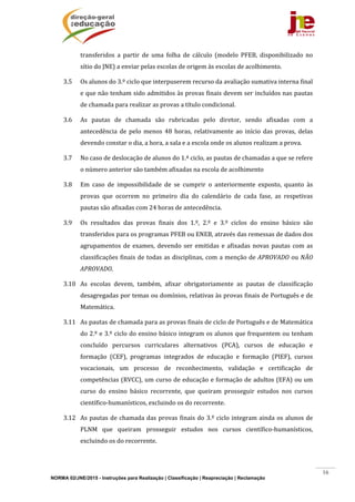 NORMA 02/JNE/2015 - Instruções para Realização | Classificação | Reapreciação | Reclamação
16
transferidos	 a	 partir	 de	 uma	 folha	 de	 cálculo	 (modelo	 PFEB,	 disponibilizado	 no	
sítio	do	JNE)	a	enviar	pelas	escolas	de	origem	às	escolas	de	acolhimento.	
3.5 Os	alunos	do	3.º	ciclo	que	interpuserem	recurso	da	avaliação	sumativa	interna	final	
e	que	não	tenham	sido	admitidos	às	provas	finais	devem	ser	incluídos	nas	pautas	
de	chamada	para	realizar	as	provas	a	título	condicional.	
3.6 As	 pautas	 de	 chamada	 são	 rubricadas	 pelo	 diretor,	 sendo	 afixadas	 com	 a	
antecedência	 de	 pelo	 menos	 48	 horas,	 relativamente	 ao	 início	 das	 provas,	 delas	
devendo	constar	o	dia,	a	hora,	a	sala	e	a	escola	onde	os	alunos	realizam	a	prova.		
3.7 No	caso	de	deslocação	de	alunos	do	1.ª	ciclo,	as	pautas	de	chamadas	a	que	se	refere	
o	número	anterior	são	também	afixadas	na	escola	de	acolhimento	
3.8 Em	 caso	 de	 impossibilidade	 de	 se	 cumprir	 o	 anteriormente	 exposto,	 quanto	 às	
provas	 que	 ocorrem	 no	 primeiro	 dia	 do	 calendário	 de	 cada	 fase,	 as	 respetivas	
pautas	são	afixadas	com	24	horas	de	antecedência.	
3.9 Os	 resultados	 das	 provas	 finais	 dos	 1.º,	 2.º	 e	 3.º	 ciclos	 do	 ensino	 básico	 são	
transferidos	para	os	programas	PFEB	ou	ENEB,	através	das	remessas	de	dados	dos	
agrupamentos	de	exames,	devendo	ser	emitidas	 e	afixadas	novas	pautas	 com	as	
classificações	finais	de	todas	as	disciplinas,	com	a	menção	de	APROVADO	ou	NÃO	
APROVADO.	
3.10 As	 escolas	 devem,	 também,	 afixar	 obrigatoriamente	 as	 pautas	 de	 classificação	
desagregadas	por	temas	ou	domínios,	relativas	às	provas	finais	de	Português	e	de	
Matemática.	
3.11 As	pautas	de	chamada	para	as	provas	finais	de	ciclo	de	Português	e	de	Matemática	
do	2.º	e	3.º	ciclo	do	ensino	básico	integram	os	alunos	que	frequentem	ou	tenham	
concluído	 percursos	 curriculares	 alternativos	 (PCA),	 cursos	 de	 educação	 e	
formação	 (CEF),	 programas	 integrados	 de	 educação	 e	 formação	 (PIEF),	 cursos	
vocacionais,	 um	 processo	 de	 reconhecimento,	 validação	 e	 certificação	 de	
competências	(RVCC),	um	curso	de	educação	e	formação	de	adultos	(EFA)	ou	um	
curso	 do	 ensino	 básico	 recorrente,	 que	 queiram	 prosseguir	 estudos	 nos	 cursos	
científico‐humanísticos,	excluindo	os	do	recorrente.	
3.12 As	pautas	de	chamada	das	provas	finais	do	3.º	ciclo	integram	ainda	os	alunos	de	
PLNM	 que	 queiram	 prosseguir	 estudos	 nos	 cursos	 científico‐humanísticos,	
excluindo	os	do	recorrente.	
 
