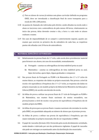 NORMA 02/JNE/2015 - Instruções para Realização | Classificação | Reapreciação | Reclamação
18
c) Para	os	alunos	de	cursos	já	extintos	sem	plano	curricular	definido	no	programa	
ENES,	 deve	 ser	 introduzida	 a	 classificação	 final	 do	 curso	 transposta	 para	 a	
escala	de	100	a	200	pontos.	
3.18 As	pautas	de	chamada	são	rubricadas	pelo	diretor,	sendo	afixadas	na	escola	onde	o	
aluno	se	inscreveu	com	a	antecedência	de	pelo	menos	48	horas,	relativamente	ao	
início	 das	 provas,	 delas	 devendo	 constar	 o	 dia,	 a	 hora	 e	 a	 sala	 onde	 os	 alunos	
realizam	o	exame.	 	
3.19 Em	 caso	 de	 impossibilidade	 de	 se	 cumprir	 o	 anteriormente	 exposto,	 quanto	 aos	
exames	 que	 ocorrem	 no	 primeiro	 dia	 do	 calendário	 de	 cada	 fase,	 as	 respetivas	
pautas	são	afixadas	com	24	horas	de	antecedência.	
	
4. MATERIAL	ESPECÍFICO	AUTORIZADO	
4.1 Relativamente	às	provas	finais	do	1.º	ciclo,	cada	escola	deve	providenciar	material	
para	fornecer	aos	alunos,	em	caso	de	necessidade,	nomeadamente:	
a) Português	–	canetas	ou	esferográficas	de	tinta	indelével	preta	ou	azul	
b) Matemática	 ‐	 canetas	 ou	 esferográficas	 de	 tinta	 indelével	 preta	 ou	 azul,	
lápis,	borrachas,	apara‐lápis,	réguas	graduadas	e	compassos	
4.2 Nas	provas	finais	de	Português	ou	PLNM	e	de	Matemática	dos	1.º	e	2.º	ciclos	do	
ensino	básico,	as	respostas	são	dadas	no	próprio	enunciado.	Nas	provas	a	nível	de	
escola	e	de	equivalência	à	frequência	dos	1.º	e	2.º	ciclos,	as	respostas	são	dadas	no	
próprio	enunciado	ou	em	modelo	próprio	da	Editorial	do	Ministério	da	Educação	e	
Ciência	(EMEC),	de	acordo	com	decisão	da	escola.		
4.3 As	folhas	de	prova	a	utilizar	nas	provas	finais	do	3.º	ciclo	de	Português	ou	PLNM	e	
de	 Matemática,	 nos	 exames	 finais	 nacionais	 do	 ensino	 secundário,	 nas	
provas/exames	a	nível	de	escola	e	nas	provas	de	equivalência	à	frequência	são	de	
modelo	próprio	da	EMEC.	
4.4 As	folhas	de	prova	para	as	provas	finais	e	exames	nacionais	são	enviadas	às	escolas	
pela	EMEC,	em	quantidade	adequada	ao	número	de	alunos	que	aí	prestam	provas.	
4.5 As	 folhas	 de	 prova	 a	 utilizar	 nas	 provas	 de	 equivalência	 à	 frequência,	 que	 não	
sejam	realizadas	no	próprio	enunciado,	têm	de	ser	requisitadas	à	EMEC.	
4.6 O	papel	de	rascunho	(formato	A4)	é	fornecido	pela	escola	devidamente	carimbado,	
sendo	datado	e	rubricado	por	um	dos	professores	vigilantes.	O	papel	de	rascunho	
não	pode	ser	entregue	ao	examinando	antes	da	distribuição	dos	enunciados.		
 