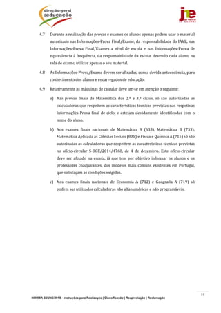 NORMA 02/JNE/2015 - Instruções para Realização | Classificação | Reapreciação | Reclamação
19
4.7 Durante	a	realização	das	provas	e	exames	os	alunos	apenas	podem	usar	o	material	
autorizado	nas	Informações‐Prova	Final/Exame,	da	responsabilidade	do	IAVE,	nas	
Informações‐Prova	 Final/Exames	 a	 nível	 de	 escola	 e	 nas	 Informações‐Prova	 de	
equivalência	à	frequência,	da	responsabilidade	da	escola,	devendo	cada	aluno,	na	
sala	de	exame,	utilizar	apenas	o	seu	material.	
4.8 As	Informações‐Prova/Exame	devem	ser	afixadas,	com	a	devida	antecedência,	para	
conhecimento	dos	alunos	e	encarregados	de	educação.	
4.9 Relativamente	às	máquinas	de	calcular	deve	ter‐se	em	atenção	o	seguinte:	
a) Nas	 provas	 finais	 de	 Matemática	 dos	 2.º	 e	 3.º	 ciclos,	 só	 são	 autorizadas	 as	
calculadoras	que	respeitem	as	características	técnicas	previstas	nas	respetivas	
Informações‐Prova	 final	 de	 ciclo,	 e	 estejam	 devidamente	 identificadas	 com	 o	
nome	do	aluno.	
b) Nos	 exames	 finais	 nacionais	 de	 Matemática	 A	 (635),	 Matemática	 B	 (735),	
Matemática	Aplicada	às	Ciências	Sociais	(835)	e	Física	e	Química	A	(715)	só	são	
autorizadas	as	calculadoras	que	respeitem	as	características	técnicas	previstas	
no	 ofício‐circular	 S‐DGE/2014/4768,	 de	 4	 de	 dezembro.	 Este	 ofício‐circular	
deve	 ser	 afixado	 na	 escola,	 já	 que	 tem	 por	 objetivo	 informar	 os	 alunos	 e	 os	
professores	 coadjuvantes,	dos	modelos	mais	comuns	existentes	em	Portugal,	
que	satisfaçam	as	condições	exigidas.	
c) Nos	 exames	 finais	 nacionais	 de	 Economia	 A	 (712)	 e	 Geografia	 A	 (719)	 só	
podem	ser	utilizadas	calculadoras	não	alfanuméricas	e	não	programáveis.	
 