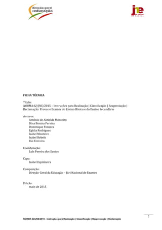 NORMA 02/JNE/2015 - Instruções para Realização | Classificação | Reapreciação | Reclamação
2
	
	
	
	
	
	
	
	
	
	
	
	
	
	
	
	
	
FICHA	TÉCNICA	
	
Título:		
NORMA	02/JNE/2015	–	Instruções	para	Realização	|	Classificação	|	Reapreciação	|	
Reclamação:	Provas	e	Exames	do	Ensino	Básico	e	do	Ensino	Secundário	
	
Autores:	
António	de	Almeida	Monteiro	
Dina	Bonina	Pereira	
Dominique	Fonseca	
Egídia	Rodrigues	
Isabel	Monteiro	
Isabel	Rebelo	
Rui	Ferreira	
	
Coordenação:	
Luís	Pereira	dos	Santos	
	
Capa:		
Isabel	Espinheira	
	
Composição:		
Direção‐Geral	da	Educação	–	Júri	Nacional	de	Exames	
	
	
Edição:		
maio	de	2015	
	 	
 