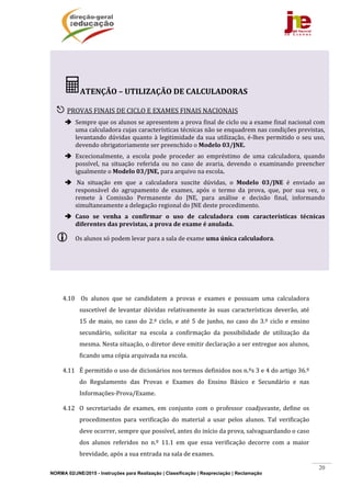 NORMA 02/JNE/2015 - Instruções para Realização | Classificação | Reapreciação | Reclamação
20
	
	
4.10 	Os	 alunos	 que	 se	 candidatem	 a	 provas	 e	 exames	 e	 possuam	 uma	 calculadora	
suscetível	de	levantar	dúvidas	relativamente	às	 suas	características	deverão,	até	
15	de	maio,	no	caso	do	2.º	ciclo,	e	até	5	de	junho,	no	caso	do	3.º	ciclo	e	ensino	
secundário,	 solicitar	 na	 escola	 a	 confirmação	 da	 possibilidade	 de	 utilização	 da	
mesma.	Nesta	situação,	o	diretor	deve	emitir	declaração	a	ser	entregue	aos	alunos,	
ficando	uma	cópia	arquivada	na	escola.	
4.11 É	permitido	o	uso	de	dicionários	nos	termos	definidos	nos	n.ºs	3	e	4	do	artigo	36.º	
do	 Regulamento	 das	 Provas	 e	 Exames	 do	 Ensino	 Básico	 e	 Secundário	 e	 nas	
Informações‐Prova/Exame.	
4.12 O	 secretariado	 de	 exames,	 em	 conjunto	 com	 o	 professor	 coadjuvante,	 define	 os	
procedimentos	 para	 verificação	 do	 material	 a	 usar	 pelos	 alunos.	 Tal	 verificação	
deve	ocorrer,	sempre	que	possível,	antes	do	início	da	prova,	salvaguardando	o	caso	
dos	 alunos	 referidos	 no	 n.º	 11.1	 em	 que	 essa	 verificação	 decorre	 com	 a	 maior	
brevidade,	após	a	sua	entrada	na	sala	de	exames.	
ATENÇÃO	–	UTILIZAÇÃO	DE	CALCULADORAS	
	
 PROVAS	FINAIS	DE	CICLO	E	EXAMES	FINAIS	NACIONAIS	
 Sempre	que	os	alunos	se	apresentem	a	prova	final	de	ciclo	ou	a	exame	final	nacional	com	
uma	calculadora	cujas	características	técnicas	não	se	enquadrem	nas	condições	previstas,	
levantando	dúvidas	quanto	à	legitimidade	da	sua	utilização,	é‐lhes	permitido	o	seu	uso,	
devendo	obrigatoriamente	ser	preenchido	o	Modelo	03/JNE.		
 Excecionalmente,	 a	 escola	 pode	 proceder	 ao	 empréstimo	 de	 uma	 calculadora,	 quando	
possível,	 na	 situação	 referida	 ou	 no	 caso	 de	 avaria,	 devendo	 o	 examinando	 preencher	
igualmente	o	Modelo	03/JNE,	para	arquivo	na	escola.	
 	Na	 situação	 em	 que	 a	 calculadora	 suscite	 dúvidas,	 o	 Modelo	 03/JNE	 é	 enviado	 ao	
responsável	 do	 agrupamento	 de	 exames,	 após	 o	 termo	 da	 prova,	 que,	 por	 sua	 vez,	 o	
remete	 à	 Comissão	 Permanente	 do	 JNE,	 para	 análise	 e	 decisão	 final,	 informando	
simultaneamente	a	delegação	regional	do	JNE	deste	procedimento.		
 Caso	 se	 venha	 a	 confirmar	 o	 uso	 de	 calculadora	 com	 características	 técnicas	
diferentes	das	previstas,	a	prova	de	exame	é	anulada.	
 Os	alunos	só	podem	levar	para	a	sala	de	exame	uma	única	calculadora.	
 