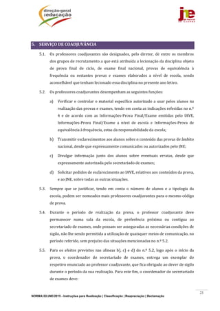 NORMA 02/JNE/2015 - Instruções para Realização | Classificação | Reapreciação | Reclamação
21
	
5. SERVIÇO	DE	COADJUVÂNCIA	
5.1. Os	 professores	 coadjuvantes	 são	 designados,	 pelo	 diretor,	 de	 entre	 os	 membros	
dos	grupos	de	recrutamento	a	que	está	atribuída	a	lecionação	da	disciplina	objeto	
de	 prova	 final	 de	 ciclo,	 de	 exame	 final	 nacional,	 provas	 de	 equivalência	 à	
frequência	 ou	 restantes	 provas	 e	 exames	 elaborados	 a	 nível	 de	 escola,	 sendo	
aconselhável	que	tenham	lecionado	essa	disciplina	no	presente	ano	letivo.		
5.2. Os	professores	coadjuvantes	desempenham	as	seguintes	funções:	
a) Verificar	e	controlar	o	material	específico	autorizado	a	usar	pelos	alunos	na	
realização	das	provas	e	exames,	tendo	em	conta	as	indicações	referidas	no	n.º	
4	 e	 de	 acordo	 com	 as	 Informações‐Prova	 Final/Exame	 emitidas	 pelo	 IAVE,	
Informações‐Prova	 Final/Exame	 a	 nível	 de	 escola	 e	 Informações‐Prova	 de	
equivalência	à	frequência,	estas	da	responsabilidade	da	escola;	
b) Transmitir	esclarecimentos	aos	alunos	sobre	o	conteúdo	das	provas	de	âmbito	
nacional,	desde	que	expressamente	comunicados	ou	autorizados	pelo	JNE;	
c) Divulgar	 informação	 junto	 dos	 alunos	 sobre	 eventuais	 erratas,	 desde	 que	
expressamente	autorizada	pelo	secretariado	de	exames;	
d) Solicitar	pedidos	de	esclarecimento	ao	IAVE,	relativos	aos	conteúdos	da	prova,	
e	ao	JNE,	sobre	todas	as	outras	situações.	
5.3. Sempre	 que	 se	 justificar,	 tendo	 em	 conta	 o	 número	 de	 alunos	 e	 a	 tipologia	 da	
escola,	podem	ser	nomeados	mais	professores	coadjuvantes	para	o	mesmo	código	
de	prova.	
5.4. Durante	 o	 período	 de	 realização	 da	 prova,	 o	 professor	 coadjuvante	 deve	
permanecer	 numa	 sala	 da	 escola,	 de	 preferência	 próxima	 ou	 contígua	 ao	
secretariado	de	exames,	onde	possam	ser	asseguradas	as	necessárias	condições	de	
sigilo,	não	lhe	sendo	permitida	a	utilização	de	quaisquer	meios	de	comunicação,	no	
período	referido,	sem	prejuízo	das	situações	mencionadas	no	n.º	5.2.	
5.5. Para	 os	 efeitos	 previstos	 nas	 alíneas	 b),	 c)	 e	d)	do	 n.º	 5.2,	 logo	 após	 o	 início	 da	
prova,	 o	 coordenador	 do	 secretariado	 de	 exames,	 entrega	 um	 exemplar	 do	
respetivo	enunciado	ao	professor	coadjuvante,	que	fica	obrigado	ao	dever	de	sigilo	
durante	o	período	da	sua	realização.	Para	este	fim,	o	coordenador	do	secretariado	
de	exames	deve:	
 