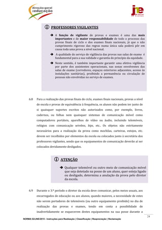 NORMA 02/JNE/2015 - Instruções para Realização | Classificação | Reapreciação | Reclamação
24
 PROFESSORES	VIGILANTES	
	
 A	 função	 de	 vigilante	 de	 provas	 e	 exames	 é	 uma	 das	 mais	
importantes	e	de	maior	responsabilidade	de	todo	o	processo	das	
provas	 finais	 de	 ciclo	 e	 dos	 exames	 finais	 nacionais,	 já	 que	 o	 não	
cumprimento	 rigoroso	 das	 regras	 numa	 única	 sala	 poderá	 pôr	 em	
causa	toda	uma	prova	a	nível	nacional.	
 	A	qualidade	do	serviço	de	vigilância	das	provas	nas	salas	de	exame		é	
fundamental	para	a	sua	validade	e	garantia	do	princípio	da	equidade.	
 Neste	 sentido,	 é	 também	 importante	 garantir	 uma	 efetiva	 vigilância	
por	 parte	 dos	 assistentes	 operacionais,	 nas	 zonas	 envolventes	 das	
salas	de	exame	(corredores,	espaços	exteriores	adjacentes,	acesso	às	
instalações	 sanitárias),	 proibindo	 a	 permanência	 ou	 circulação	 de	
pessoas	não	envolvidas	no	serviço	de	exames.	
	
 ATENÇÃO
 Qualquer	telemóvel	ou	outro	meio	de	comunicação	móvel	
que	seja	detetado	na	posse	de	um	aluno,	quer	esteja	ligado	
ou	desligado,	determina	a	anulação	da	prova	pelo	diretor	
da	escola.	
	
	
	
	
	
	
	
	
	
	
6.8 Para	a	realização	das	provas	finais	de	ciclo,	exames	finais	nacionais,	provas	a	nível	
de	escola	e	provas	de	equivalência	à	frequência,	os	alunos	não	podem	ter	junto	de	
si	 quaisquer	 suportes	 escritos	 não	 autorizados	 como,	 por	 exemplo,	 livros,	
cadernos,	 ou	 folhas	 nem	 quaisquer	 sistemas	 de	 comunicação	 móvel	 como	
computadores	 portáteis,	 aparelhos	 de	 vídeo	 ou	 áudio,	 incluindo	 telemóveis,	
relógios	 com	 comunicação	 wireless,	 bips,	 etc..	 Os	 objetos	 não	 estritamente	
necessários	 para	 a	 realização	 da	 prova	 como	 mochilas,	 carteiras,	 estojos,	 etc.	
devem	ser	recolhidos	por	elementos	da	escola	ou	colocados	junto	à	secretária	dos	
professores	vigilantes,	sendo	que	os	equipamentos	de	comunicação	deverão	aí	ser	
colocados	devidamente	desligados.	
		
	
	
	
	
6.9 Durante	o	3.º	período	o	diretor	da	escola	deve	comunicar,	pelos	meios	usuais,	aos	
encarregados	de	educação	ou	aos	alunos,	quando	maiores,	a	necessidade	de	estes	
não	serem	portadores	de	telemóveis	(ou	outro	equipamento	proibido)	no	dia	de	
realização	 das	 provas	 e	 exames,	 tendo	 em	 conta	 a	 possibilidade	 de	
inadvertidamente	 se	 esquecerem	 destes	 equipamentos	 na	 sua	 posse	 durante	 a	
 