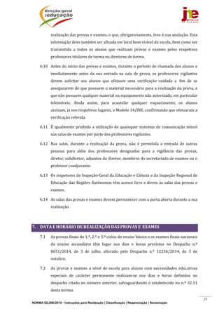 NORMA 02/JNE/2015 - Instruções para Realização | Classificação | Reapreciação | Reclamação
25
realização	das	provas	e	exames,	o	que,	obrigatoriamente,	leva	à	sua	anulação.	Esta	
informação	deve	também	ser	afixada	em	local	bem	visível	da	escola,	bem	como	ser	
transmitida	 a	 todos	 os	 alunos	 que	 realizam	 provas	 e	 exames	 pelos	 respetivos	
professores	titulares	de	turma	ou	diretores	de	turma.	
6.10 Antes	do	início	das	provas	e	exames,	durante	o	período	de	chamada	dos	alunos	e	
imediatamente	 antes	 da	 sua	 entrada	 na	 sala	 de	 prova,	 os	 professores	 vigilantes	
devem	 solicitar	 aos	 alunos	 que	 efetuem	 uma	 verificação	 cuidada	 a	 	fim	 de	 se	
assegurarem	de	que	possuem	o	material	necessário	para	a	realização	da	prova,	e	
que	não	possuem	qualquer	material	ou	equipamento	não	autorizado,	em	particular	
telemóveis.	 Ainda	 assim,	 para	 acautelar	 qualquer	 esquecimento,	 os	 alunos	
assinam,	já	nos	respetivos	lugares,	o	Modelo	14/JNE,	confirmando	que	efetuaram	a	
verificação	referida.	
6.11 É	igualmente	proibida	a	utilização	de	quaisquer	sistemas	de	comunicação	móvel	
nas	salas	de	exames	por	parte	dos	professores	vigilantes.	
6.12 Nas	 salas,	 durante	 a	 realização	 da	 prova,	 não	 é	 permitida	 a	 entrada	 de	 outras	
pessoas	 para	 além	 dos	 professores	 designados	 para	 a	 vigilância	 das	 provas,	
diretor,	subdiretor,	adjuntos	do	diretor,	membros	do	secretariado	de	exames	ou	o	
professor	coadjuvante.	
6.13 Os	inspetores	da	Inspeção‐Geral	da	Educação	e	Ciência	e	da	Inspeção	Regional	de	
Educação	das	Regiões	Autónomas	têm	acesso	livre	e	direto	às	salas	das	provas	e	
exames.	
6.14 As	salas	das	provas	e	exames	devem	permanecer	com	a	porta	aberta	durante	a	sua	
realização.	
	
7. DATA	E	HORÁRIO	DE	REALIZAÇÃO	DAS	PROVAS	E		EXAMES	
7.1 As	provas	finais	do	1.º,	2.º	e	3.º	ciclos	do	ensino	básico	e	os	exames	finais	nacionais	
do	 ensino	 secundário	 têm	 lugar	 nos	 dias	 e	 horas	 previstos	 no	 Despacho	 n.º	
8651/2014,	 de	 3	 de	 julho,	 alterado	 pelo	 Despacho	 n.º	 12236/2014,	 de	 3	 de	
outubro.		
7.2 As	 provas	 e	 exames	 a	 nível	 de	 escola	 para	 alunos	 com	 necessidades	 educativas	
especiais	 de	 carácter	 permanente	 realizam‐se	 nos	 dias	 e	 horas	 definidos	 no	
despacho	citado	no	número	anterior,	salvaguardando	o	estabelecido	no	n.º	32.11	
desta	norma.		
 