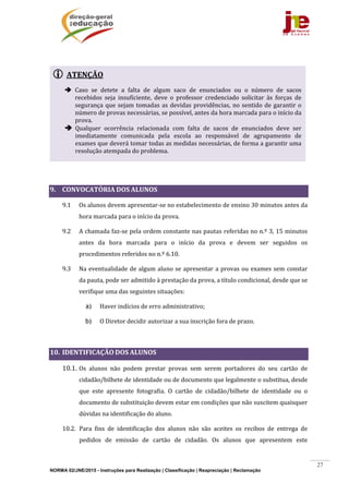 NORMA 02/JNE/2015 - Instruções para Realização | Classificação | Reapreciação | Reclamação
27
	
	
	
9. CONVOCATÓRIA	DOS	ALUNOS	
9.1 Os	alunos	devem	apresentar‐se	no	estabelecimento	de	ensino	30	minutos	antes	da	
hora	marcada	para	o	início	da	prova.	
9.2 A	chamada	faz‐se	pela	ordem	constante	nas	pautas	referidas	no	n.º	3,	15	minutos	
antes	 da	 hora	 marcada	 para	 o	 início	 da	 prova	 e	 devem	 ser	 seguidos	 os	
procedimentos	referidos	no	n.º	6.10.	
9.3 Na	eventualidade	de	algum	aluno	se	apresentar	a	provas	ou	exames	sem	constar	
da	pauta,	pode	ser	admitido	à	prestação	da	prova,	a	título	condicional,	desde	que	se	
verifique	uma	das	seguintes	situações:	
a) Haver	indícios	de	erro	administrativo;	
b) O	Diretor	decidir	autorizar	a	sua	inscrição	fora	de	prazo.	
	
10. IDENTIFICAÇÃO	DOS	ALUNOS	
10.1. Os	 alunos	 não	 podem	 prestar	 provas	 sem	 serem	 portadores	 do	 seu	 cartão	 de	
cidadão/bilhete	de	identidade	ou	de	documento	que	legalmente	o	substitua,	desde	
que	 este	 apresente	 fotografia.	 O	 cartão	 de	 cidadão/bilhete	 de	 identidade	 ou	 o	
documento	de	substituição	devem	estar	em	condições	que	não	suscitem	quaisquer	
dúvidas	na	identificação	do	aluno.	
10.2. Para	 fins	 de	 identificação	 dos	 alunos	 não	 são	 aceites	 os	 recibos	 de	 entrega	 de	
pedidos	 de	 emissão	 de	 cartão	 de	 cidadão.	 Os	 alunos	 que	 apresentem	 este	
 ATENÇÃO	
 Caso	 se	 detete	 a	 falta	 de	 algum	 saco	 de	 enunciados	 ou	 o	 número	 de	 sacos	
recebidos	 seja	 insuficiente,	 deve	 o	 professor	 credenciado	 solicitar	 às	 forças	 de	
segurança	que	sejam	tomadas	as	devidas	providências,	no	sentido	de	garantir	o	
número	de	provas	necessárias,	se	possível,	antes	da	hora	marcada	para	o	início	da	
prova.	
 Qualquer	 ocorrência	 relacionada	 com	 falta	 de	 sacos	 de	 enunciados	 deve	 ser	
imediatamente	 comunicada	 pela	 escola	 ao	 responsável	 de	 agrupamento	 de	
exames	que	deverá	tomar	todas	as	medidas	necessárias,	de	forma	a	garantir	uma	
resolução	atempada	do	problema.	
 