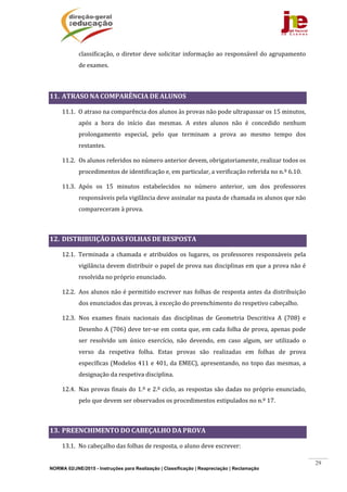 NORMA 02/JNE/2015 - Instruções para Realização | Classificação | Reapreciação | Reclamação
29
classificação,	o	diretor	deve	solicitar	informação	ao	responsável	do	agrupamento	
de	exames.	
	
11. ATRASO	NA	COMPARÊNCIA	DE	ALUNOS	
11.1. O	atraso	na	comparência	dos	alunos	às	provas	não	pode	ultrapassar	os	15	minutos,	
após	 a	 hora	 do	 início	 das	 mesmas.	 A	 estes	 alunos	 não	 é	 concedido	 nenhum	
prolongamento	 especial,	 pelo	 que	 terminam	 a	 prova	 ao	 mesmo	 tempo	 dos	
restantes.	
11.2. Os	alunos	referidos	no	número	anterior	devem,	obrigatoriamente,	realizar	todos	os	
procedimentos	de	identificação	e,	em	particular,	a	verificação	referida	no	n.º	6.10.	
11.3. Após	 os	 15	 minutos	 estabelecidos	 no	 número	 anterior,	 um	 dos	 professores	
responsáveis	pela	vigilância	deve	assinalar	na	pauta	de	chamada	os	alunos	que	não	
compareceram	à	prova.	
	
12. DISTRIBUIÇÃO	DAS	FOLHAS	DE	RESPOSTA		
12.1. Terminada	 a	 chamada	 e	 atribuídos	 os	 lugares,	 os	 professores	 responsáveis	 pela	
vigilância	devem	distribuir	o	papel	de	prova	nas	disciplinas	em	que	a	prova	não	é	
resolvida	no	próprio	enunciado.		
12.2. Aos	alunos	não	é	permitido	escrever	nas	folhas	de	resposta	antes	da	distribuição	
dos	enunciados	das	provas,	à	exceção	do	preenchimento	do	respetivo	cabeçalho.	
12.3. Nos	 exames	 finais	 nacionais	 das	 disciplinas	 de	 Geometria	 Descritiva	 A	 (708)	 e	
Desenho	A	(706)	deve	ter‐se	em	conta	que,	em	cada	folha	de	prova,	apenas	pode	
ser	 resolvido	 um	 único	 exercício,	 não	 devendo,	 em	 caso	 algum,	 ser	 utilizado	 o	
verso	 da	 respetiva	 folha.	 Estas	 provas	 são	 realizadas	 em	 folhas	 de	 prova	
específicas	(Modelos	411	e	401,	da	EMEC),	apresentando,	no	topo	das	mesmas,	a	
designação	da	respetiva	disciplina.	
12.4. Nas	provas	finais	do	1.º	e	2.º	ciclo,	as	respostas	são	dadas	no	próprio	enunciado,	
pelo	que	devem	ser	observados	os	procedimentos	estipulados	no	n.º	17.	
	
13. PREENCHIMENTO	DO	CABEÇALHO	DA	PROVA	
13.1. No	cabeçalho	das	folhas	de	resposta,	o	aluno	deve	escrever:	
 