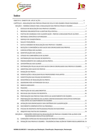 NORMA 02/JNE/2015 - Instruções para Realização | Classificação | Reapreciação | Reclamação
3
Índicee	
OBJETO E ÂMBITO DE APLICAÇÃO.......................................................................................................... 6 
CAPÍTULO	I	‐	REALIZAÇÃO	DAS	PROVAS	FINAIS	DE	CICLO	E	DOS	EXAMES	FINAIS	NACIONAIS ............ 7 
SECÇÃO	I	–	NORMAS	GERAIS	PARA	A	REALIZAÇÃO	DAS	PROVAS	FINAIS	E	EXAMES ................................7 
1.  ESCOLAS	DE	REALIZAÇÃO	DAS	PROVAS	E	EXAMES..........................................................................7 
2.  MEDIDAS	ORGANIZATIVAS	A	ADOTAR	PELA	ESCOLA....................................................................13 
3.  PAUTAS	DE	CHAMADA	E	DE	CLASSIFICAÇÃO	‐	PROVAS	A	REALIZAR	PELOS	ALUNOS...............15 
4.  MATERIAL	ESPECÍFICO	AUTORIZADO .............................................................................................18 
5.  SERVIÇO	DE	COADJUVÂNCIA.............................................................................................................21 
6.  SALAS	E	VIGILÂNCIA ..........................................................................................................................22 
7.  DATA	E	HORÁRIO	DE	REALIZAÇÃO	DAS	PROVAS	E		EXAMES........................................................25 
8.  RECEÇÃO	E	CONFERÊNCIA	DOS	SACOS	DOS	ENUNCIADOS	DAS	PROVAS ....................................26 
9.  CONVOCATÓRIA	DOS	ALUNOS..........................................................................................................27 
10.  IDENTIFICAÇÃO	DOS	ALUNOS...........................................................................................................27 
11.  ATRASO	NA	COMPARÊNCIA	DE	ALUNOS .........................................................................................29 
12.  DISTRIBUIÇÃO	DAS	FOLHAS	DE	RESPOSTA ....................................................................................29 
13.  PREENCHIMENTO	DO	CABEÇALHO	DA	PROVA...............................................................................29 
14.  ADVERTÊNCIAS	AOS	ALUNOS...........................................................................................................34 
15.  DISTRIBUIÇÃO	PELAS	SALAS	DOS	SACOS	COM	OS	ENUNCIADOS	DAS	PROVAS	E	EXAMES........35 
16.  ABERTURA	DOS	SACOS	DE	PROVAS .................................................................................................37 
17.  DURAÇÃO	DA	PROVA .........................................................................................................................38 
18.  VERIFICAÇÕES	A	REALIZAR	PELOS	PROFESSORES	VIGILANTES ..................................................43 
19.  SUBSTITUIÇÃO	DAS	FOLHAS	DE	RESPOSTA....................................................................................44 
20.  DESISTÊNCIA	DE	REALIZAÇÃO	DA	PROVA ......................................................................................44 
21.  ABANDONO	NÃO	AUTORIZADO	DA	SALA ........................................................................................44 
22.  IRREGULARIDADES............................................................................................................................45 
23.  FRAUDES .............................................................................................................................................45 
24.  PRESTAÇÃO	DE	ESCLARECIMENTOS................................................................................................46 
25.  RECOLHA	DAS	FOLHAS	DE	RESPOSTA.............................................................................................46 
26.  PREPARAÇÃO	DAS	PROVAS	PARA	ENVIO	AO	AGRUPAMENTO	DE	EXAMES.................................51 
27.  PREPARAÇÃO	DAS	PROVAS	DE	ALUNOS	COM	NECESSIDADES	EDUCATIVAS	ESPECIAIS		
PARA	ENVIO	AO	AGRUPAMENTO	DE	EXAMES ................................................................................52 
28.  AFIXAÇÃO	DOS	ENUNCIADOS	E	DOS	CRITÉRIOS	DE	CLASSIFICAÇÃO ..........................................53 
29.  DOCUMENTO	COMPROVATIVO	DA	PRESENÇA ...............................................................................54 
30.  FOLHAS	DE	RESPOSTA	INUTILIZADAS/FOLHAS	DE	RASCUNHO ..................................................54 
31.  ARQUIVO	DAS	PAUTAS	DE	CHAMADA..............................................................................................54 
SECÇÃO	II	–	CONDIÇÕES	ESPECIAIS	NA	REALIZAÇÃO	DE	PROVAS	E	EXAMES	POR	ALUNOS	COM	
NECESSIDADES	EDUCATIVAS	ESPECIAIS .............................................................................55 
32.  CONDIÇÕES	ESPECIAIS	NA	REALIZAÇÃO	DE	PROVAS	E	EXAMES..................................................55 
33.  DURAÇÃO	DAS	PROVAS	E	EXAMES	‐	TOLERÂNCIA	PARA	ALÉM	DO	TEMPO	REGULAMENTAR.58 
 