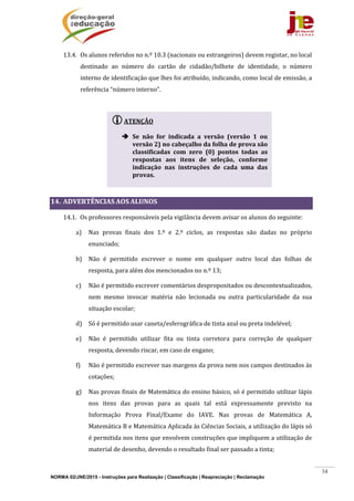 NORMA 02/JNE/2015 - Instruções para Realização | Classificação | Reapreciação | Reclamação
34
13.4. Os	alunos	referidos	no	n.º	10.3	(nacionais	ou	estrangeiros)	devem	registar,	no	local	
destinado	 ao	 número	 do	 cartão	 de	 cidadão/bilhete	 de	 identidade,	 o	 número	
interno	de	identificação	que	lhes	foi	atribuído,	indicando,	como	local	de	emissão,	a	
referência	“número	interno”.	
	
	
	
	
	
	
14. ADVERTÊNCIAS	AOS	ALUNOS	
14.1. Os	professores	responsáveis	pela	vigilância	devem	avisar	os	alunos	do	seguinte:	
a) Nas	 provas	 finais	 dos	 1.º	 e	 2.º	 ciclos,	 as	 respostas	 são	 dadas	 no	 próprio	
enunciado;	
b) Não	 é	 permitido	 escrever	 o	 nome	 em	 qualquer	 outro	 local	 das	 folhas	 de	
resposta,	para	além	dos	mencionados	no	n.º	13;	
c) Não	é	permitido	escrever	comentários	despropositados	ou	descontextualizados,	
nem	 mesmo	 invocar	 matéria	 não	 lecionada	 ou	 outra	 particularidade	 da	 sua	
situação	escolar;	
d) Só	é	permitido	usar	caneta/esferográfica	de	tinta	azul	ou	preta	indelével;		
e) Não	 é	 permitido	 utilizar	 fita	 ou	 tinta	 corretora	 para	 correção	 de	 qualquer	
resposta,	devendo	riscar,	em	caso	de	engano;	
f) Não	é	permitido	escrever	nas	margens	da	prova	nem	nos	campos	destinados	às	
cotações;		
g) Nas	provas	finais	de	Matemática	do	ensino	básico,	só	é	permitido	utilizar	lápis	
nos	 itens	 das	 provas	 para	 as	 quais	 tal	 está	 expressamente	 previsto	 na	
Informação	 Prova	 Final/Exame	 do	 IAVE.	 Nas	 provas	 de	 Matemática	 A,	
Matemática	B	e	Matemática	Aplicada	às	Ciências	Sociais,	a	utilização	do	lápis	só	
é	permitida	nos	itens	que	envolvem	construções	que	impliquem	a	utilização	de	
material	de	desenho,	devendo	o	resultado	final	ser	passado	a	tinta;	
ATENÇÃO	
	
 Se	 não	 for	 indicada	 a	 versão	 (versão	 1	 ou	
versão	2)	no	cabeçalho	da	folha	de	prova	são	
classificadas	 com	 zero	 (0)	 pontos	 todas	 as	
respostas	 aos	 itens	 de	 seleção,	 conforme	
indicação	 nas	 instruções	 de	 cada	 uma	 das	
provas.	
	
 