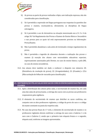 NORMA 02/JNE/2015 - Instruções para Realização | Classificação | Reapreciação | Reclamação
35
h) As	provas	ou	parte	de	provas	realizadas	a	lápis,	sem	indicação	expressa,	não	são	
consideradas	para	classificação;	
i) Só	é	permitida	a	expressão	em	língua	portuguesa	nas	respostas	às	questões	das	
provas	 e	 exames,	 excetuando‐se,	 obviamente,	 as	 disciplinas	 de	 língua	
estrangeira;	
j) Só	é	permitido	o	uso	de	dicionários	na	situação	mencionada	nos	n.ºs	3	e	4	do	
artigo	36.º	do	Regulamento	das	Provas	e	Exames	do	Ensino	Básico	e	Secundário	
e	 nas	 provas	 para	 as	 quais	 tal	 está	 expressamente	 previsto	 na	 Informação‐	
Prova/Exame;	
k) Não	é	permitido	abandonar	a	sala	antes	de	terminado	o	tempo	regulamentar	da	
prova;	
l) Não	 é	 permitida	 a	 ingestão	 de	 alimentos	 durante	 a	 realização	 das	 provas	 e	
exames	 (à	 exceção	 dos	 alunos	 com	 necessidades	 educativas	 especiais,	
expressamente	autorizados	pelo	Diretor,	no	caso	do	ensino	básico,	e	pelo	JNE,	
no	caso	do	ensino	secundário).	
14.2. Aos	 alunos	 deve	 também	 ser	 dado	 a	 conhecer	 o	 disposto	 nos	 números	 20.	
(Desistência	 da	 resolução	 de	 prova),	 22.	 (Irregularidades),	 23.	 (Fraudes)	 e	 25.6	
(Não	aceitação	de	folhas	de	rascunho	para	classificação).	
	
15. DISTRIBUIÇÃO	PELAS	SALAS	DOS	SACOS	COM	OS	ENUNCIADOS	DAS	PROVAS	E	
EXAMES	
15.1. Após	a	distribuição	dos	alunos	pelas	salas,	o	secretariado	de	exames	faz,	em	cada	
uma	das	salas	de	prova/exame,	a	entrega	dos	sacos	com	as	provas	aos	professores	
responsáveis	pela	vigilância.	
15.2. O	 elemento	 do	 secretariado	 de	 exames	 que	 distribui	 os	 sacos	 confirma,	 em	
conjunto	com	os	dois	professores	vigilantes,	o	código	da	prova	do	saco	e	o	código	
do	exame	constante	na	pauta	da	respetiva	sala.		
15.3. No	caso	das	provas	finais	do	1.º	ciclo,	o	elemento	do	secretariado	de	exames	e	os	
professores	vigilantes	devem	confirmar	a	entrega	do	saco	com	o	Caderno	1	e	do	
saco	 com	 o	 Caderno	 2,	 sendo	 que	 o	 primeiro	 tem	 etiqueta	 branca	 e	 o	 segundo,	
etiqueta	azul,	conforme	as	imagens	apresentadas.	
	
	
 