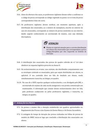 NORMA 02/JNE/2015 - Instruções para Realização | Classificação | Reapreciação | Reclamação
38
16.6. Antes	da	abertura	dos	sacos,	os	professores	vigilantes	devem	voltar	a	confirmar	se	
o	código	da	prova	corresponde	ao	código	registado	na	pauta	e	se	se	trata	da	prova	
correspondente	à	fase	em	curso.	
16.7. Os	 professores	 vigilantes	 devem	 verificar,	 em	 momento	 oportuno,	 após	 a	
distribuição	dos	enunciados,	se	o	número	de	exemplares,	inscrito	no	exterior	do	
saco	de	enunciados,	corresponde	ao	número	de	provas	existentes	no	seu	interior,	
dando	 urgente	 conhecimento	 ao	 secretariado	 de	 exames,	 caso	 seja	 detetada	
discrepância.	
	
	
	
	
	
16.8. A	 distribuição	 dos	 enunciados	 das	 provas	 do	 quadro	 referido	 do	 n.º	 6.4	 deve	
obedecer	ao	esquema	logístico	prescrito	no	Anexo	II.	
16.9. Os	esclarecimentos	ou	erratas,	caso	existam,	são	distribuídos	conjuntamente	com	
os	envelopes	contendo	os	enunciados,	para	que	sejam	distribuídos	aos	alunos,	se	
aplicável.	 O	 seu	 conteúdo	 deve	 ser	 lido	 de	 imediato	 aos	 alunos,	 sendo	
simultaneamente	transcrito,	na	íntegra,	no	quadro.	
16.10. No	caso	de	o	IAVE	reportar	qualquer	esclarecimento,	a	ser	divulgado	pelo	JNE,	o	
secretariado	de	exames	de	cada	escola	assegurará	a	sua	pronta	comunicação	aos	
examinandos.	 A	 informação	 que	 constar	 desses	 esclarecimentos	 deve	 ser	 lida,	
pelo	 professor	 coadjuvante	 ou	 pelos	 professores	 vigilantes,	 e	 transcrita,	 na	
íntegra,	no	quadro.			
	
17. DURAÇÃO	DA	PROVA	
17.1. As	 provas	 e	 exames	 têm	 a	 duração	 estabelecida	 nos	 quadros	 apresentados	 no,	
Regulamento	das	Provas	e	dos	Exames	do	Ensino	Básico	e	do	Ensino	Secundário.	
17.2. A	contagem	do	tempo	de	duração	das	provas	realizadas	em	folhas	de	provas	de	
modelo	 da	 EMEC	 inicia‐se	 logo	 que	 concluída	 a	 distribuição	 dos	enunciados	 aos	
alunos.	
ATENÇÃO	
	
 Chama‐se	especial	atenção	para	a	correta	distribuição	
aos	alunos	dos	enunciados	que	correspondam	à	prova	
código/disciplina	 por	 eles	 requerida	 no	 boletim	 de	
inscrição.	
 
