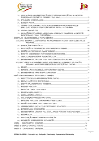 NORMA 02/JNE/2015 - Instruções para Realização | Classificação | Reapreciação | Reclamação
4
34.  APLICAÇÃO	DE	ALGUMAS	CONDIÇÕES	ESPECIAIS	E	DISTRIBUIÇÃO	DOS	ALUNOS	COM	
NECESSIDADES	EDUCATIVAS	ESPECIAIS	PELAS	SALAS.................................................................59 
35.  UTILIZAÇÃO	DE	DICIONÁRIOS ..........................................................................................................61 
36.  PAPEL	DE	PROVA................................................................................................................................62 
37.  ALUNOS	CEGOS,	COM	BAIXA	VISÃO,	SURDOS	SEVEROS	OU	PROFUNDOS	OU	COM	
LIMITAÇÕES	MOTORAS	SEVERAS	DOS	ENSINOS	BÁSICO	E	SECUNDÁRIO ...................................62 
38.  ALUNOS	COM	DISLEXIA .....................................................................................................................66 
39.  CONDIÇÕES	ESPECIAIS	PARA	A	REALIZAÇÃO	DE	PROVAS	E	EXAMES	POR	ALUNOS	COM	
INCAPACIDADES	FÍSICAS	TEMPORÁRIAS........................................................................................67 
CAPÍTULO	II	‐	CLASSIFICAÇÃO	DAS	PROVAS	E	EXAMES ........................................................................... 69 
SECÇÃO	III	–	BOLSA	DE	CLASSIFICADORES	DAS	PROVAS	FINAIS	DE	CICLO	E	DOS	EXAMES	FINAIS	
NACIONAIS...............................................................................................................................69 
40.  NOMEAÇÃO	E	COMPETÊNCIAS .........................................................................................................69 
41.  DESLOCAÇÃO	DE	PROVAS	ENTRE	AGRUPAMENTOS	DE	EXAMES.................................................69 
42.  GESTÃO	DOS	PROFESSORES	CLASSIFICADORES.............................................................................70 
43.  DIREITOS	E	DEVERES	DOS	PROFESSORES	CLASSIFICADORES......................................................71 
44.  APLICAÇÃO	DOS	CRITÉRIOS	DE	CLASSIFICAÇÃO............................................................................72 
45.  PROCEDIMENTOS	A	ADOTAR	PELOS	PROFESSORES	CLASSIFICADORES.....................................72 
SECÇÃO	IV	–	ARTICULAÇÃO	ENTRE	ESCOLAS,	AGRUPAMENTOS	DE	EXAMES	E	DELEGAÇÕES	
REGIONAIS	DO	JNE	PARA	EFEITOS	DE	CLASSIFICAÇÃO	DAS	PROVAS...............................74 
46.  PRAZOS................................................................................................................................................74 
47.  FUNÇÕES	A	ASSEGURAR	PELO	AGRUPAMENTO	DE	EXAMES........................................................74 
48.  PROCEDIMENTOS	FINAIS	A	ADOTAR	NA	ESCOLA ..........................................................................75 
CAPÍTULO	III	–	REAPRECIAÇÃO	DAS	PROVAS	E	EXAMES ......................................................................... 77 
49.  COMPETÊNCIA	PARA	A	REAPRECIAÇÃO	DE	PROVAS.....................................................................77 
50.  PROVAS	PASSÍVEIS	DE	REAPRECIAÇÃO...........................................................................................77 
51.  EFEITOS	DA	APRESENTAÇÃO	DO	PEDIDO.......................................................................................77 
52.  FASES	DO	PROCESSO..........................................................................................................................78 
53.  PEDIDO	DE	CONSULTA	DA	PROVA....................................................................................................78 
54.  REALIZAÇÃO	DA	CONSULTA .............................................................................................................78 
55.  FORMALIZAÇÃO	DO	PEDIDO.............................................................................................................79 
56.  ORGANIZAÇÃO	DO	PROCESSO	NA	ESCOLA......................................................................................80 
57.  ENVIO	DOS	PROCESSOS	AO	AGRUPAMENTO	DE	EXAMES..............................................................81 
58.  GESTÃO	DA	BOLSA	DE	PROFESSORES	RELATORES........................................................................81 
59.  APRECIAÇÃO	DAS	PROVAS	PELOS	PROFESSORES	RELATORES ....................................................81 
60.  DETERMINAÇÃO	DO	RESULTADO ....................................................................................................82 
61.  PROCEDIMENTOS	A	ADOTAR	PELA	ESCOLA	APÓS	O	PROCESSO	DEREAPRECIAÇÃO.................82 
62.  RECLAMAÇÃO .....................................................................................................................................83 
63.  ORGANIZAÇÃO	DO	PROCESSO	DE	RECLAMAÇÃO ...........................................................................84 
64.  CONCLUSÃO	DO	PROCESSO	DE	RECLAMAÇÃO................................................................................84 
ANEXO	I	–	AGRUPAMENTOS	DE	EXAMES.................................................................................................... 86 
ANEXO	II	–	PROVAS	COM	DUAS	VERSÕES................................................................................................... 90 
ANEXO	III	–	CRONOGRAMAS	DAS	AÇÕES.................................................................................................... 92 
 