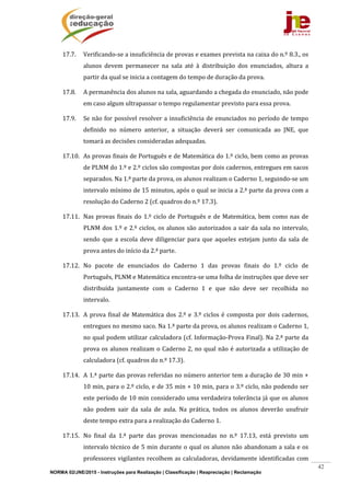 NORMA 02/JNE/2015 - Instruções para Realização | Classificação | Reapreciação | Reclamação
42
17.7. Verificando‐se	a	insuficiência	de	provas	e	exames	prevista	na	caixa	do	n.º	8.3.,	os	
alunos	 devem	 permanecer	 na	 sala	 até	 à	 distribuição	 dos	 enunciados,	 altura	 a	
partir	da	qual	se	inicia	a	contagem	do	tempo	de	duração	da	prova.	
17.8. A	permanência	dos	alunos	na	sala,	aguardando	a	chegada	do	enunciado,	não	pode	
em	caso	algum	ultrapassar	o	tempo	regulamentar	previsto	para	essa	prova.	
17.9. Se	não	for	possível	resolver	a	insuficiência	de	enunciados	no	período	de	tempo	
definido	 no	 número	 anterior,	 a	 situação	 deverá	 ser	 comunicada	 ao	 JNE,	 que	
tomará	as	decisões	consideradas	adequadas.	
17.10. As	provas	finais	de	Português	e	de	Matemática	do	1.º	ciclo,	bem	como	as	provas	
de	PLNM	do	1.º	e	2.º	ciclos	são	compostas	por	dois	cadernos,	entregues	em	sacos	
separados.	Na	1.ª	parte	da	prova,	os	alunos	realizam	o	Caderno	1,	seguindo‐se	um	
intervalo	mínimo	de	15	minutos,	após	o	qual	se	inicia	a	2.ª	parte	da	prova	com	a	
resolução	do	Caderno	2	(cf.	quadros	do	n.º	17.3).	
17.11. Nas	provas	finais	do	1.º	ciclo	de	Português	e	de	Matemática,	bem	como	nas	de	
PLNM	dos	1.º	e	2.º	ciclos,	os	alunos	são	autorizados	a	sair	da	sala	no	intervalo,	
sendo	 que	 a	 escola	 deve	 diligenciar	 para	 que	 aqueles	 estejam	 junto	 da	 sala	 de	
prova	antes	do	início	da	2.ª	parte.	
17.12. No	 pacote	 de	 enunciados	 do	 Caderno	 1	 das	 provas	 finais	 do	 1.º	 ciclo	 de	
Português,	PLNM	e	Matemática	encontra‐se	uma	folha	de	instruções	que	deve	ser	
distribuída	 juntamente	 com	 o	 Caderno	 1	 e	 que	 não	 deve	 ser	 recolhida	 no	
intervalo.	
17.13. A	prova	final	de	Matemática	dos	2.º	e	3.º	ciclos	é	composta	por	dois	cadernos,	
entregues	no	mesmo	saco.	Na	1.ª	parte	da	prova,	os	alunos	realizam	o	Caderno	1,	
no	qual	podem	utilizar	calculadora	(cf.	Informação‐Prova	Final).	Na	2.ª	parte	da	
prova	os	alunos	realizam	o	Caderno	2,	no	qual	não	é	autorizada	a	utilização	de	
calculadora	(cf.	quadros	do	n.º	17.3).	
17.14. A	1.ª	parte	das	provas	referidas	no	número	anterior	tem	a	duração	de	30	min	+	
10	min,	para	o	2.º	ciclo,	e	de	35	min	+	10	min,	para	o	3.º	ciclo,	não	podendo	ser	
este	período	de	10	min	considerado	uma	verdadeira	tolerância	já	que	os	alunos	
não	 podem	 sair	 da	 sala	 de	 aula.	 Na	 prática,	 todos	 os	 alunos	 deverão	 usufruir	
deste	tempo	extra	para	a	realização	do	Caderno	1.	
17.15. No	 final	 da	 1.ª	 parte	 das	 provas	 mencionadas	 no	 n.º	 17.13,	 está	 previsto	 um	
intervalo	técnico	de	5	min	durante	o	qual	os	alunos	não	abandonam	a	sala	e	os	
professores	vigilantes	recolhem	as	calculadoras,	devidamente	identificadas	com	
 