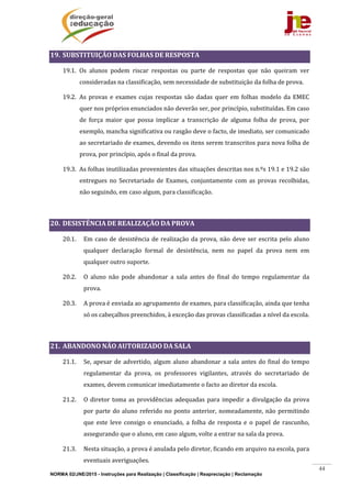 NORMA 02/JNE/2015 - Instruções para Realização | Classificação | Reapreciação | Reclamação
44
19. SUBSTITUIÇÃO	DAS	FOLHAS	DE	RESPOSTA	
19.1. Os	 alunos	 podem	 riscar	 respostas	 ou	 parte	 de	 respostas	 que	 não	 queiram	 ver	
consideradas	na	classificação,	sem	necessidade	de	substituição	da	folha	de	prova.	
19.2. As	 provas	 e	 exames	 cujas	 respostas	 são	 dadas	 quer	 em	 folhas	 modelo	 da	 EMEC	
quer	nos	próprios	enunciados	não	deverão	ser,	por	princípio,	substituídas.	Em	caso	
de	 força	 maior	 que	 possa	 implicar	 a	 transcrição	 de	 alguma	 folha	 de	 prova,	 por	
exemplo,	mancha	significativa	ou	rasgão	deve	o	facto,	de	imediato,	ser	comunicado	
ao	secretariado	de	exames,	devendo	os	itens	serem	transcritos	para	nova	folha	de	
prova,	por	princípio,	após	o	final	da	prova.	
19.3. As	folhas	inutilizadas	provenientes	das	situações	descritas	nos	n.ºs	19.1	e	19.2	são	
entregues	 no	 Secretariado	 de	 Exames,	 conjuntamente	 com	 as	 provas	 recolhidas,	
não	seguindo,	em	caso	algum,	para	classificação.	
	
20. DESISTÊNCIA	DE	REALIZAÇÃO	DA	PROVA	
20.1. Em	caso	de	desistência	de	realização	da	prova,	não	deve	ser	escrita	pelo	aluno	
qualquer	 declaração	 formal	 de	 desistência,	 nem	 no	 papel	 da	 prova	 nem	 em	
qualquer	outro	suporte.	
20.2. O	 aluno	 não	 pode	 abandonar	 a	 sala	 antes	 do	 final	 do	 tempo	 regulamentar	 da	
prova.	
20.3. A	prova	é	enviada	ao	agrupamento	de	exames,	para	classificação,	ainda	que	tenha	
só	os	cabeçalhos	preenchidos,	à	exceção	das	provas	classificadas	a	nível	da	escola.	
	
21. ABANDONO	NÃO	AUTORIZADO	DA	SALA	
21.1. Se,	apesar	de	advertido,	algum	aluno	abandonar	a	sala	antes	do	final	do	tempo	
regulamentar	 da	 prova,	 os	 professores	 vigilantes,	 através	 do	 secretariado	 de	
exames,	devem	comunicar	imediatamente	o	facto	ao	diretor	da	escola.	
21.2. O	diretor	toma	as	providências	adequadas	para	impedir	a	divulgação	da	prova	
por	parte	do	aluno	referido	no	ponto	anterior,	nomeadamente,	não	permitindo	
que	 este	 leve	 consigo	 o	 enunciado,	 a	 folha	 de	 resposta	 e	 o	 papel	 de	 rascunho,	
assegurando	que	o	aluno,	em	caso	algum,	volte	a	entrar	na	sala	da	prova.	
21.3. Nesta	situação,	a	prova	é	anulada	pelo	diretor,	ficando	em	arquivo	na	escola,	para	
eventuais	averiguações.		
 