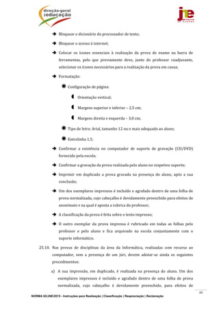NORMA 02/JNE/2015 - Instruções para Realização | Classificação | Reapreciação | Reclamação
49
 Bloquear	o	dicionário	do	processador	de	texto;	
 Bloquear	o	acesso	à	internet;	
 Colocar	 os	 ícones	 essenciais	 à	 realização	 da	 prova	 de	 exame	 na	 barra	 de	
ferramentas,	 pelo	 que	 previamente	 deve,	 junto	 do	 professor	 coadjuvante,	
selecionar	os	ícones	necessários	para	a	realização	da	prova	em	causa;	
 Formatação:	
 Configuração	de	página:	
 Orientação	vertical;	
 Margens	superior	e	inferior	–	2,5	cm;	
 Margens	direita	e	esquerda	–	3,0	cm;	
 Tipo	de	letra:	Arial,	tamanho	12	ou	o	mais	adequado	ao	aluno;	
 Entrelinha	1,5;	
 Confirmar	 a	 existência	 no	 computador	 de	 suporte	 de	 gravação	 (CD/DVD)	
fornecido	pela	escola;	
 Confirmar	a	gravação	da	prova	realizada	pelo	aluno	no	respetivo	suporte;	
 Imprimir	 em	 duplicado	 a	 prova	 gravada	 na	 presença	 do	 aluno,	 após	 a	 sua	
conclusão;	
 Um	dos	exemplares	impressos	é	incluído	e	agrafado	dentro	de	uma	folha	de	
prova	normalizada,	cujo	cabeçalho	é	devidamente	preenchido	para	efeitos	de	
anonimato	e	na	qual	é	aposta	a	rubrica	do	professor;	
 A	classificação	da	prova	é	feita	sobre	o	texto	impresso;	
 O	 outro	 exemplar	 da	 prova	 impressa	 é	 rubricado	 em	 todas	 as	 folhas	 pelo	
professor	 e	 pelo	 aluno	 e	 fica	 arquivado	 na	 escola	 conjuntamente	 com	 o	
suporte	informático.	
25.10. Nas	 provas	 de	 disciplinas	 da	 área	 da	 Informática,	 realizadas	 com	 recurso	 ao	
computador,	 sem	 a	 presença	 de	 um	 júri,	 devem	 adotar‐se	 ainda	 os	 seguintes	
procedimentos:	
a) A	 sua	 impressão,	 em	 duplicado,	 é	 realizada	 na	 presença	 do	 aluno.	 Um	 dos	
exemplares	 impressos	 é	 incluído	 e	 agrafado	 dentro	 de	 uma	 folha	 de	 prova	
normalizada,	 cujo	 cabeçalho	 é	 devidamente	 preenchido,	 para	 efeitos	 de	
 