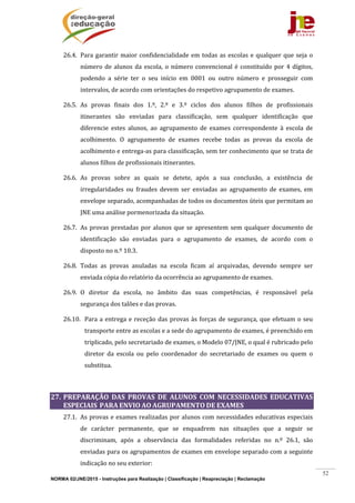 NORMA 02/JNE/2015 - Instruções para Realização | Classificação | Reapreciação | Reclamação
52
26.4. Para	garantir	maior	confidencialidade	em	todas	as	escolas	e	qualquer	que	seja	o	
número	de	alunos	da	escola,	o	número	convencional	é	constituído	por	4	dígitos,	
podendo	 a	 série	 ter	 o	 seu	 início	 em	 0001	 ou	 outro	 número	 e	 prosseguir	 com	
intervalos,	de	acordo	com	orientações	do	respetivo	agrupamento	de	exames.	
26.5. As	 provas	 finais	 dos	 1.º,	 2.º	 e	 3.º	 ciclos	 dos	 alunos	 filhos	 de	 profissionais	
itinerantes	 são	 enviadas	 para	 classificação,	 sem	 qualquer	 identificação	 que	
diferencie	 estes	 alunos,	 ao	 agrupamento	 de	 exames	 correspondente	 à	 escola	 de	
acolhimento.	 O	 agrupamento	 de	 exames	 recebe	 todas	 as	 provas	 da	 escola	 de	
acolhimento	e	entrega‐as	para	classificação,	sem	ter	conhecimento	que	se	trata	de	
alunos	filhos	de	profissionais	itinerantes.	
26.6. As	 provas	 sobre	 as	 quais	 se	 detete,	 após	 a	 sua	 conclusão,	 a	 existência	 de	
irregularidades	 ou	 fraudes	 devem	 ser	 enviadas	 ao	 agrupamento	 de	 exames,	 em	
envelope	separado,	acompanhadas	de	todos	os	documentos	úteis	que	permitam	ao	
JNE	uma	análise	pormenorizada	da	situação.	
26.7. As	provas	prestadas	por	alunos	que	se	apresentem	sem	qualquer	documento	de	
identificação	 são	 enviadas	 para	 o	 agrupamento	 de	 exames,	 de	 acordo	 com	 o	
disposto	no	n.º	10.3.	
26.8. Todas	 as	 provas	 anuladas	 na	 escola	 ficam	 aí	 arquivadas,	 devendo	 sempre	 ser	
enviada	cópia	do	relatório	da	ocorrência	ao	agrupamento	de	exames.	
26.9. O	 diretor	 da	 escola,	 no	 âmbito	 das	 suas	 competências,	 é	 responsável	 pela	
segurança	dos	talões	e	das	provas.	
26.10. Para	a	entrega	e	receção	das	provas	às	forças	de	segurança,	que	efetuam	o	seu	
transporte	entre	as	escolas	e	a	sede	do	agrupamento	de	exames,	é	preenchido	em	
triplicado,	pelo	secretariado	de	exames,	o	Modelo	07/JNE,	o	qual	é	rubricado	pelo	
diretor	 da	 escola	 ou	 pelo	 coordenador	 do	 secretariado	 de	 exames	 ou	 quem	 o	
substitua.	
	
27. PREPARAÇÃO	 DAS	 PROVAS	 DE	 ALUNOS	 COM	 NECESSIDADES	 EDUCATIVAS	
ESPECIAIS		PARA	ENVIO	AO	AGRUPAMENTO	DE	EXAMES	
27.1. As	provas	e	exames	realizadas	por	alunos	com	necessidades	educativas	especiais	
de	 carácter	 permanente,	 que	 se	 enquadrem	 nas	 situações	 que	 a	 seguir	 se	
discriminam,	 após	 a	 observância	 das	 formalidades	 referidas	 no	 n.º	 26.1,	 são	
enviadas	para	os	agrupamentos	de	exames	em	envelope	separado	com	a	seguinte	
indicação	no	seu	exterior:	
 