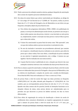 NORMA 02/JNE/2015 - Instruções para Realização | Classificação | Reapreciação | Reclamação
56
32.8. Findo	o	processo	de	avaliação	sumativa	externa,	qualquer	despacho	de	autorização	
deve	constar	do	respetivo	processo	individual	do	aluno.		
32.9. Um	aluno	do	ensino	básico	que	estiver	matriculado	por	disciplinas,	ao	abrigo	do	
n.º	3	do	artigo	19.º	do	Decreto‐Lei	n.º	3/2008,	de	7	de	janeiro,	realiza	as	provas	
finais	dos	2.º	e	3.º	ciclos	de	Português	e/ou	de	Matemática	no	ano	letivo	em	que	
frequenta	a	disciplina	objeto	de	prova	final	de	ciclo:	
a) Para	efeitos	 dos	programas	informáticos	PFEB	e	ENEB	e	de	publicitação	 de	
pautas,	os	serviços	de	administração	escolar	devem,	no	primeiro	ano	em	que	o	
aluno	realiza	apenas	uma	das	provas,	remover	a	sua	inscrição	na	outra	prova	
ou,	simplesmente,	manter	a	inscrição	nas	duas	provas	e	marcar	falta	na	prova	
que	o	aluno	não	realiza;	
b) O	aluno	fica	mencionado	na	pauta	final	da	turma	como	“Não	aprovado”,	uma	
vez	que	não	realizou	ainda	as	provas	necessárias	à	conclusão	do	ciclo;	
c) No	 ano	 da	 conclusão	 é	 necessário	um	 procedimento	 adicional,	 que	 consiste	
em	recuperar	a	classificação	da	prova	realizada	no	ano	anterior,	para	além	da	
prova	que	o	aluno	realiza.	Para	esse	efeito,	a	classificação	da	prova	realizada	
no	ano	anterior	é	registada	manualmente,	com	o	código	‐1	(menos	um,	que	
significa	“não	foi	realizada	este	ano	nesta	escola”);	
d) A	pauta	final	da	turma	é	publicitada	já	com	a	situação	que	decorre	das	suas	
avaliações	sumativas	internas	e	dos	resultados	das	duas	provas	finais	de	ciclo.	
32.10.	Para	os	alunos	a	quem	foi	autorizada	a	realização	de	provas	finais	a	nível	de	escola	
devem	ser	elaboradas	duas	provas	de	Português	e	duas	provas	de	Matemática,	com	
os	 critérios	 de	 classificação	 e	 cotações	 de	 acordo	 com	 o	 modelo	 da	 Informação‐	
Prova	final	do	IAVE.	Uma	será	realizada	na	1.ª	fase	e	a	outra	na	2.ª	fase.		
32.11.	As	 provas	 finais	 a	 nível	 de	 escola	 têm	 lugar	 nas	 datas	 previstas	 no	 Despacho	
n.º8651/2014,	 de	 3	 de	 julho,	 alterado	 pelo	 Despacho	 n.º	 12236/2014,	 de	 3	 de	
outubro,	 para	 as	 correspondentes	 provas	 finais	 de	 ciclo	 dos	 1.º,	 2.º	 e	 3.º	 ciclos.	
Quando	esta	data	comum	não	for	possível,	devido	às	limitações	funcionais	ou	às	
situações	 clínicas	 do	 aluno,	 estas	 provas	 devem	 ser	 calendarizadas	 para	 os	
períodos	 em	 que	 decorrem	 as	 provas	 de	 âmbito	 nacional,	 em	 dias	 ou	 horas	
diferenciados.	
32.12.	Para	 efeito	 de	 organização	 do	 serviço	 de	 classificação	 o	 diretor	 da	 escola	 de	
acolhimento	 deve	 comunicar	 oficialmente	 ao	 respetivo	 agrupamento	 de	 exames	
qual	 o	 número	 de	 provas	 finais	 a	 nível	 de	 escola	 dos	 4.º,	 6.º	 e	 9.º	 anos,	 por	
 