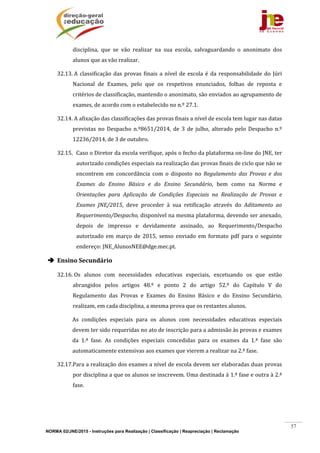 NORMA 02/JNE/2015 - Instruções para Realização | Classificação | Reapreciação | Reclamação
57
disciplina,	 que	 se	 vão	 realizar	 na	 sua	 escola,	 salvaguardando	 o	 anonimato	 dos	
alunos	que	as	vão	realizar.	
32.13.	A	classificação	das	provas	finais	a	nível	de	escola	é	da	responsabilidade	do	Júri	
Nacional	 de	 Exames,	 pelo	 que	 os	 respetivos	 enunciados,	 folhas	 de	 reposta	 e	
critérios	de	classificação,	mantendo	o	anonimato,	são	enviados	ao	agrupamento	de	
exames,	de	acordo	com	o	estabelecido	no	n.º	27.1.		
32.14.	A	afixação	das	classificações	das	provas	finais	a	nível	de	escola	tem	lugar	nas	datas	
previstas	 no	 Despacho	 n.º8651/2014,	 de	 3	 de	 julho,	 alterado	 pelo	 Despacho	 n.º	
12236/2014,	de	3	de	outubro.	
32.15. Caso	o	Diretor	da	escola	verifique,	após	o	fecho	da	plataforma	on‐line	do	JNE,	ter	
autorizado	condições	especiais	na	realização	das	provas	finais	de	ciclo	que	não	se	
encontrem	 em	 concordância	 com	 o	 disposto	 no	 Regulamento	 das	 Provas	 e	 dos	
Exames	 do	 Ensino	 Básico	 e	 do	 Ensino	 Secundário,	 bem	 como	 na	 Norma	 e	
Orientações	 para	 Aplicação	 de	 Condições	 Especiais	 na	 Realização	 de	 Provas	 e	
Exames	 JNE/2015,	 deve	 proceder	 à	 sua	 retificação	 através	 do	 Aditamento	 ao	
Requerimento/Despacho,	disponível	na	mesma	plataforma,	devendo	ser	anexado,	
depois	 de	 impresso	 e	 devidamente	 assinado,	 ao	 Requerimento/Despacho	
autorizado	 em	 março	 de	 2015,	 senso	 enviado	 em	 formato	 pdf	 para	 o	 seguinte	
endereço:	JNE_AlunosNEE@dge.mec.pt.	
 Ensino	Secundário	
32.16.	Os	 alunos	 com	 necessidades	 educativas	 especiais,	 excetuando	 os	 que	 estão	
abrangidos	 pelos	 artigos	 48.º	 e	 ponto	 2	 do	 artigo	 52.º	 do	 Capítulo	 V	 do	
Regulamento	 das	 Provas	 e	 Exames	 do	 Ensino	 Básico	 e	 do	 Ensino	 Secundário,	
realizam,	em	cada	disciplina,	a	mesma	prova	que	os	restantes	alunos.		
As	 condições	 especiais	 para	 os	 alunos	 com	 necessidades	 educativas	 especiais	
devem	ter	sido	requeridas	no	ato	de	inscrição	para	a	admissão	às	provas	e	exames	
da	 1.ª	 fase.	 As	 condições	 especiais	 concedidas	 para	 os	 exames	 da	 1.ª	 fase	 são	
automaticamente	extensivas	aos	exames	que	vierem	a	realizar	na	2.ª	fase.	
32.17.Para	a	realização	dos	exames	a	nível	de	escola	devem	ser	elaboradas	duas	provas	
por	disciplina	a	que	os	alunos	se	inscrevem.	Uma	destinada	à	1.ª	fase	e	outra	à	2.ª	
fase.		
 