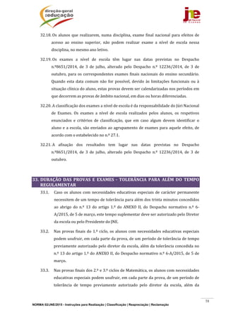 NORMA 02/JNE/2015 - Instruções para Realização | Classificação | Reapreciação | Reclamação
58
32.18.	Os	alunos	que	realizarem,	numa	disciplina,	exame	final	nacional	para	efeitos	de	
acesso	 ao	 ensino	 superior,	 não	 podem	 realizar	 exame	 a	 nível	 de	 escola	 nessa	
disciplina,	no	mesmo	ano	letivo.	
32.19.	Os	 exames	 a	 nível	 de	 escola	 têm	 lugar	 nas	 datas	 previstas	 no	 Despacho	
n.º8651/2014,	 de	 3	 de	 julho,	 alterado	 pelo	 Despacho	 n.º	 12236/2014,	 de	 3	 de	
outubro,	para	os	correspondentes	exames	finais	nacionais	do	ensino	secundário.	
Quando	 esta	 data	 comum	 não	 for	 possível,	 devido	 às	 limitações	 funcionais	 ou	 à	
situação	clínica	do	aluno,	estas	provas	devem	ser	calendarizadas	nos	períodos	em	
que	decorrem	as	provas	de	âmbito	nacional,	em	dias	ou	horas	diferenciadas.	
32.20.	A	classificação	dos	exames	a	nível	de	escola	é	da	responsabilidade	do	Júri	Nacional	
de	 Exames.	 Os	 exames	 a	 nível	 de	 escola	 realizados	 pelos	 alunos,	 os	 respetivos	
enunciados	 e	 critérios	 de	 classificação,	 que	 em	 caso	 algum	 devem	 identificar	 o	
aluno	e	a	escola,	são	enviados	ao	agrupamento	de	exames	para	aquele	efeito,	de	
acordo	com	o	estabelecido	no	n.º	27.1.		
32.21.	A	 afixação	 dos	 resultados	 tem	 lugar	 nas	 datas	 previstas	 no	 Despacho	
n.º8651/2014,	 de	 3	 de	 julho,	 alterado	 pelo	 Despacho	 n.º	 12236/2014,	 de	 3	 de	
outubro.	
	
33. DURAÇÃO	 DAS	 PROVAS	 E	 EXAMES	 ‐	 TOLERÂNCIA	 PARA	 ALÉM	 DO	 TEMPO	
REGULAMENTAR		
33.1. Caso	os	alunos	com	necessidades	educativas	especiais	de	carácter	permanente	
necessitem	de	um	tempo	de	tolerância	para	além	dos	trinta	minutos	concedidos	
ao	 abrigo	 do	 n.º	 13	 do	 artigo	 1.º	 do	 ANEXO	 II,	 do	 Despacho	 normativo	 n.º	 6‐
A/2015,	de	5	de	março,	este	tempo	suplementar	deve	ser	autorizado	pelo	Diretor	
da	escola	ou	pelo	Presidente	do	JNE.	
33.2. Nas	provas	finais	do	1.º	ciclo,	os	alunos	com	necessidades	educativas	especiais	
podem	usufruir,	em	cada	parte	da	prova,	de	um	período	de	tolerância	de	tempo	
previamente	autorizado	pelo	diretor	da	escola,	além	da	tolerância	concedida	no	
n.º	13	do	artigo	1.º	do	ANEXO	II,	do	Despacho	normativo	n.º	6‐A/2015,	de	5	de	
março.	
33.3. Nas	provas	finais	dos	2.º	e	3.º	ciclos	de	Matemática,	os	alunos	com	necessidades	
educativas	especiais	podem	usufruir,	em	cada	parte	da	prova,	de	um	período	de	
tolerância	 de	 tempo	 previamente	 autorizado	 pelo	 diretor	 da	 escola,	 além	 da	
 