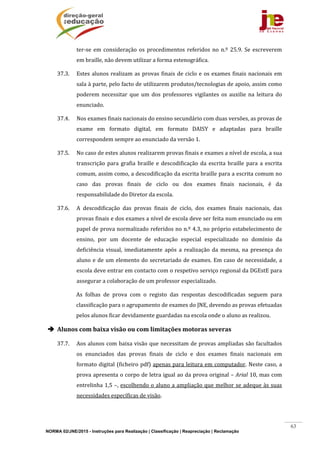 NORMA 02/JNE/2015 - Instruções para Realização | Classificação | Reapreciação | Reclamação
63
ter‐se	em	consideração	 os	procedimentos	referidos	no	 n.º	 25.9.	Se	escreverem	
em	braille,	não	devem	utilizar	a	forma	estenográfica.	
37.3. Estes	alunos	realizam	as	provas	finais	de	ciclo	e	os	exames	finais	nacionais	em	
sala	à	parte,	pelo	facto	de	utilizarem	produtos/tecnologias	de	apoio,	assim	como	
poderem	 necessitar	 que	 um	 dos	 professores	 vigilantes	 os	 auxilie	 na	 leitura	 do	
enunciado.			
37.4. Nos	exames	finais	nacionais	do	ensino	secundário	com	duas	versões,	as	provas	de	
exame	 em	 formato	 digital,	 em	 formato	 DAISY	 e	 adaptadas	 para	 braille	
correspondem	sempre	ao	enunciado	da	versão	1.		
37.5. No	caso	de	estes	alunos	realizarem	provas	finais	e	exames	a	nível	de	escola,	a	sua	
transcrição	 para	 grafia	 braille	e	descodificação	 da	escrita	braille	para	 a	escrita	
comum,	assim	como,	a	descodificação	da	escrita	braille	para	a	escrita	comum	no	
caso	 das	 provas	 finais	 de	 ciclo	 ou	 dos	 exames	 finais	 nacionais,	 é	 da	
responsabilidade	do	Diretor	da	escola.		
37.6. A	 descodificação	 das	 provas	 finais	 de	 ciclo,	 dos	 exames	 finais	 nacionais,	 das	
provas	finais	e	dos	exames	a	nível	de	escola	deve	ser	feita	num	enunciado	ou	em	
papel	de	prova	normalizado	referidos	no	n.º	4.3,	no	próprio	estabelecimento	de	
ensino,	 por	 um	 docente	 de	 educação	 especial	 especializado	 no	 domínio	 da	
deficiência	 visual,	 imediatamente	 após	 a	 realização	 da	 mesma,	 na	 presença	 do	
aluno	e	de	um	elemento	do	secretariado	de	exames.	Em	caso	de	necessidade,	a	
escola	deve	entrar	em	contacto	com	o	respetivo	serviço	regional	da	DGEstE	para	
assegurar	a	colaboração	de	um	professor	especializado.	
As	 folhas	 de	 prova	 com	 o	 registo	 das	 respostas	 descodificadas	 seguem	 para	
classificação	para	o	agrupamento	de	exames	do	JNE,	devendo	as	provas	efetuadas	
pelos	alunos	ficar	devidamente	guardadas	na	escola	onde	o	aluno	as	realizou.	
 Alunos	com	baixa	visão	ou	com	limitações	motoras	severas	
37.7. Aos	alunos	com	baixa	visão	que	necessitam	de	provas	ampliadas	são	facultados	
os	 enunciados	 das	 provas	 finais	 de	 ciclo	 e	 dos	 exames	 finais	 nacionais	 em	
formato	digital	(ficheiro	pdf)	apenas	para	leitura	em	computador.	Neste	caso,	a	
prova	apresenta	o	corpo	de	letra	igual	ao	da	prova	original	–	Arial	10,	mas	com	
entrelinha	1,5	–,	escolhendo	o	aluno	a	ampliação	que	melhor	se	adeque	às	suas	
necessidades	específicas	de	visão.		
 