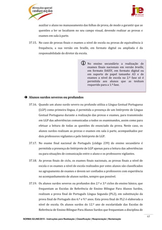 NORMA 02/JNE/2015 - Instruções para Realização | Classificação | Reapreciação | Reclamação
65
auxiliar	o	aluno	no	manuseamento	das	folhas	de	prova,	de	modo	a	garantir	que	as	
questões	 a	 ler	 se	 localizem	 no	 seu	 campo	 visual,	 devendo	 realizar	 as	 provas	 e	
exames	em	sala	à	parte.	
37.15. No	caso	de	provas	finais	e	exames	a	nível	de	escola	ou	provas	de	equivalência	à	
frequência,	 a	 sua	 versão	 em	 braille,	 em	 formato	 digital	 ou	 ampliada	 é	 da	
responsabilidade	do	diretor	da	escola.	
	
	
	
	
	
 Alunos	surdos	severos	ou	profundos	
37.16. Quando	um	aluno	surdo	severo	ou	profundo	utiliza	a	Língua	Gestual	Portuguesa	
(LGP)	como	primeira	língua,	é	permitida	a	presença	de	um	Intérprete	de	Língua	
Gestual	Portuguesa	durante	a	realização	das	provas	e	exames,	para	transmissão	
em	LGP	das	advertências	comunicadas	a	todos	os	examinandos,	assim	como	para	
efetuar	 a	 leitura	 de	 todas	 as	 questões	 do	 enunciado	 da	 prova.	 Neste	 caso,	 os	
alunos	surdos	realizam	as	provas	e	exames	em	sala	à	parte,	acompanhados	por	
dois	professores	vigilantes	e	pelo	Intérprete	de	LGP.		
37.17. No	 exame	 final	 nacional	 de	 Português	 (código	 239)	 do	 ensino	 secundário	 é	
permitida	a	presença	do	Intérprete	de	LGP	apenas	para	a	leitura	das	advertências	
ou	para	situações	de	comunicação	entre	o	aluno	e	os	professores	vigilantes.	
37.18. As	provas	finais	de	ciclo,	os	exames	finais	nacionais,	as	provas	finais	a	nível	de	
escola	e	os	exames	a	nível	de	escola	realizados	por	estes	alunos	são	classificados	
no	agrupamento	de	exames	e	devem	ser	confiados	a	professores	com	experiência	
no	acompanhamento	de	alunos	surdos,	sempre	que	possível.	
37.19. Os	alunos	surdos	severos	ou	profundos	dos	2.º	e	3.º	ciclos	do	ensino	básico,	que	
frequentam	 as	 Escolas	 de	 Referência	 de	 Ensino	 Bilingue	 Para	 Alunos	 Surdos,	
realizam	a	prova	final	de	Português	Língua	Segunda	(PL2),	em	substituição	da	
prova	final	de	Português	dos	6.º	e	9.º	anos.	Esta	prova	final	de	PL2	é	elaborada	a	
nível	 de	 escola.	 Os	 alunos	 surdos	 do	 12.º	 ano	 de	 escolaridade	 das	 Escolas	 de	
Referência	de	Ensino	Bilingue	Para	Alunos	Surdos	que	frequentam	a	disciplina	de	
 No	 ensino	 secundário	 a	 realização	 de	
exames	 finais	 nacionais	 em	 versão	 braille,	
em	 formato	 DAISY,	 em	 formato	 digital	 ou	
em	 suporte	 de	 papel	 tamanho	 A3	 e	 de	
exames	 a	 nível	 de	 escola	 na	 2.ª	 fase	 só	 é	
permitida	 aos	 alunos	 que	 as	 tenham	
requerido	para	a	1.ª	fase.	
	
 
