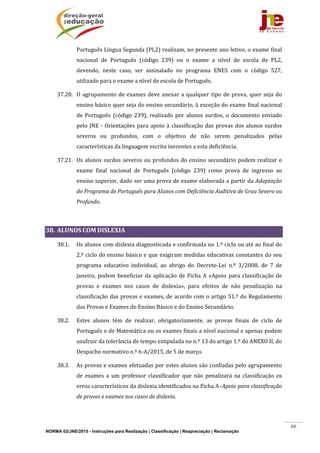 NORMA 02/JNE/2015 - Instruções para Realização | Classificação | Reapreciação | Reclamação
66
Português	Língua	Segunda	(PL2)	realizam,	no	presente	ano	letivo,	o	exame	final	
nacional	 de	 Português	 (código	 239)	 ou	 o	 exame	 a	 nível	 de	 escola	 de	 PL2,	
devendo,	 neste	 caso,	 ser	 assinalado	 no	 programa	 ENES	 com	 o	 código	 527,	
utilizado	para	o	exame	a	nível	de	escola	de	Português.	
37.20. O	agrupamento	de	exames	deve	anexar	a	qualquer	tipo	de	prova,	quer	seja	do	
ensino	básico	quer	seja	do	ensino	secundário,	à	exceção	do	exame	final	nacional	
de	 Português	 (código	 239),	 realizado	 por	 alunos	 surdos,	 o	 documento	 enviado	
pelo	JNE	‐	Orientações	para	apoio	à	classificação	das	provas	dos	alunos	surdos	
severos	 ou	 profundos,	 com	 o	 objetivo	 de	 não	 serem	 penalizados	 pelas	
características	da	linguagem	escrita	inerentes	a	esta	deficiência.		
37.21. Os	alunos	surdos	severos	ou	profundos	do	ensino	secundário	podem	realizar	o	
exame	 final	 nacional	 de	 Português	 (código	 239)	 como	 prova	 de	 ingresso	 ao	
ensino	superior,	dado	ser	uma	prova	de	exame	elaborada	a	partir	da	Adaptação	
do	Programa	de	Português	para	Alunos	com	Deficiência	Auditiva	de	Grau	Severo	ou	
Profundo.		
		
38. ALUNOS	COM	DISLEXIA		
38.1. Os	alunos	com	dislexia	diagnosticada	e	confirmada	no	1.º	ciclo	ou	até	ao	final	do	
2.º	ciclo	do	ensino	básico	e	que	exigiram	medidas	educativas	constantes	do	seu	
programa	 educativo	 individual,	 ao	 abrigo	 do	 Decreto‐Lei	 n.º	 3/2008,	 de	 7	 de	
janeiro,	podem	beneficiar	da	aplicação	de	Ficha	A	«Apoio	para	classificação	de	
provas	 e	 exames	 nos	 casos	 de	 dislexia»,	 para	 efeitos	 de	 não	 penalização	 na	
classificação	das	provas	e	exames,	de	acordo	com	o	artigo	51.º	do	Regulamento	
das	Provas	e	Exames	do	Ensino	Básico	e	do	Ensino	Secundário.	
38.2. Estes	 alunos	 têm	 de	 realizar,	 obrigatoriamente,	 as	 provas	 finais	 de	 ciclo	 de	
Português	e	de	Matemática	ou	os	exames	finais	a	nível	nacional	e	apenas	podem	
usufruir	da	tolerância	de	tempo	estipulada	no	n.º	13	do	artigo	1.º	do	ANEXO	II,	do	
Despacho	normativo	n.º	6‐A/2015,	de	5	de	março.	
38.3. As	provas	e	exames	efetuadas	por	estes	alunos	são	confiadas	pelo	agrupamento	
de	 exames	 a	 um	 professor	 classificador	 que	 não	 penalizará	 na	 classificação	 os	
erros	característicos	da	dislexia	identificados	na	Ficha	A–Apoio	para	classificação	
de	provas	e	exames	nos	casos	de	dislexia.		
 