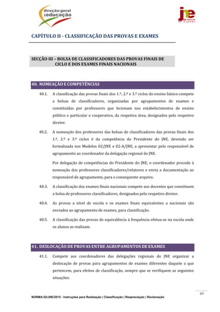 NORMA 02/JNE/2015 - Instruções para Realização | Classificação | Reapreciação | Reclamação
69
CAPÍTULO	II	‐	CLASSIFICAÇÃO	DAS	PROVAS	E	EXAMES	
	
SECÇÃO	III	–	BOLSA	DE	CLASSIFICADORES	DAS	PROVAS	FINAIS	DE	
CICLO	E	DOS	EXAMES	FINAIS	NACIONAIS	
	
40. NOMEAÇÃO	E	COMPETÊNCIAS		
40.1. A	classificação	das	provas	finais	dos	1.º,	2.º	e	3.º	ciclos	do	ensino	básico	compete	
a	 bolsas	 de	 classificadores,	 organizadas	 por	 agrupamentos	 de	 exames	 e	
constituídas	 por	 professores	 que	 lecionam	 nos	 estabelecimentos	 de	 ensino	
público	e	particular	e	cooperativo,	da	respetiva	área,	designados	pelo	respetivo	
diretor.	 	 	
40.2. A	nomeação	dos	professores	das	bolsas	de	classificadores	das	provas	finais	dos	
1.º,	 2.º	 e	 3.º	 ciclos	 é	 da	 competência	 do	 Presidente	 do	 JNE,	 devendo	 ser	
formalizada	nos	Modelos	02/JNE	e	02‐A/JNE,	a	apresentar	pelo	responsável	de	
agrupamento	ao	coordenador	da	delegação	regional	do	JNE.	
Por	delegação	de	competências	do	Presidente	do	JNE,	o	coordenador	procede	à	
nomeação	dos	professores	classificadores/relatores	e	envia	a	documentação	ao	
responsável	de	agrupamento,	para	o	consequente	arquivo.	
40.3. A	classificação	dos	exames	finais	nacionais	compete	aos	docentes	que	constituem	
a	bolsa	de	professores	classificadores,	designados	pelo	respetivo	diretor.	
40.4. As	 provas	 a	 nível	 de	 escola	 e	 os	 exames	 finais	 equivalentes	 a	 nacionais	 são	
enviados	ao	agrupamento	de	exames,	para	classificação.	
40.5. A	classificação	das	provas	de	equivalência	à	frequência	efetua‐se	na	escola	onde	
os	alunos	as	realizam.	
	
41. DESLOCAÇÃO	DE	PROVAS	ENTRE	AGRUPAMENTOS	DE	EXAMES	
41.1. Compete	 aos	 coordenadores	 das	 delegações	 regionais	 do	 JNE	 organizar	 a	
deslocação	 de	 provas	 para	 agrupamentos	 de	 exames	 diferentes	 daquele	 a	 que	
pertencem,	para	efeitos	de	classificação,	sempre	que	se	verifiquem	as	seguintes	
situações:	
 